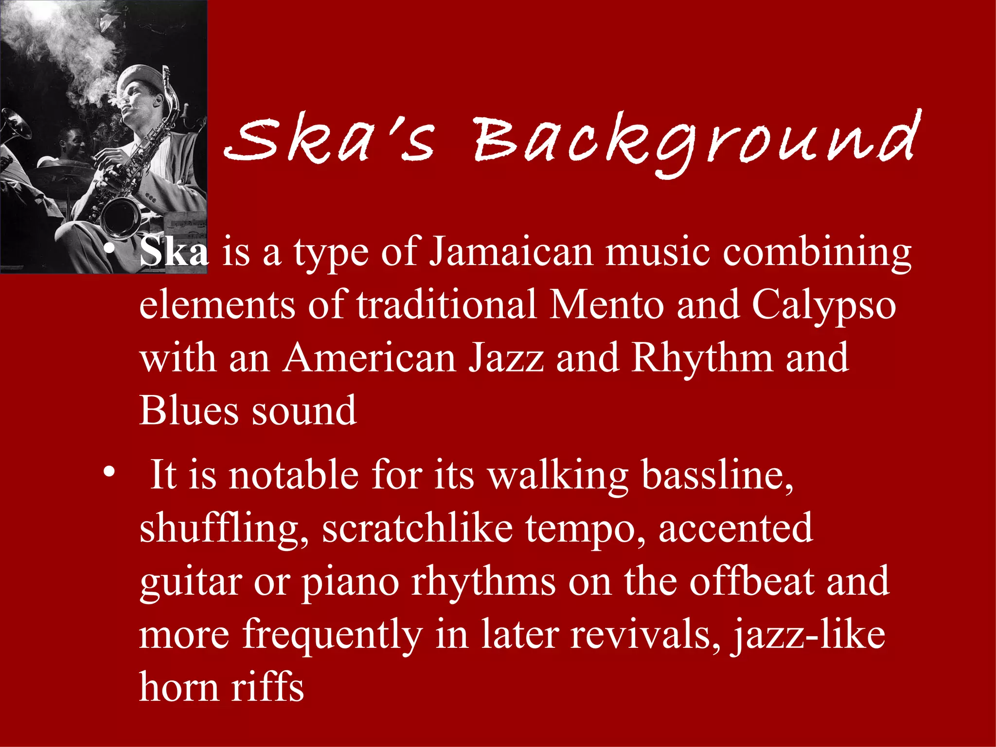Ska’s Background
• Ska is a type of Jamaican music combining
  elements of traditional Mento and Calypso
  with an American Jazz and Rhythm and
  Blues sound
• It is notable for its walking bassline,
  shuffling, scratchlike tempo, accented
  guitar or piano rhythms on the offbeat and
  more frequently in later revivals, jazz-like
  horn riffs
 