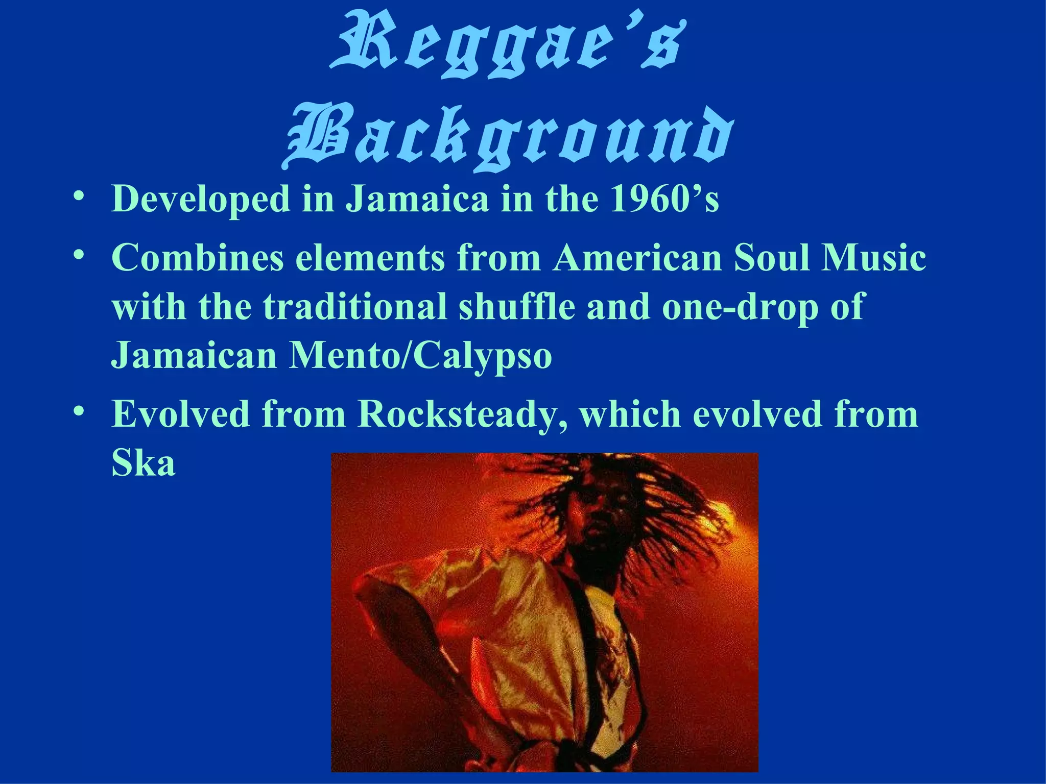Reggae’s
           Background
• Developed in Jamaica in the 1960’s
• Combines elements from American Soul Music
  with the traditional shuffle and one-drop of
  Jamaican Mento/Calypso
• Evolved from Rocksteady, which evolved from
  Ska
 