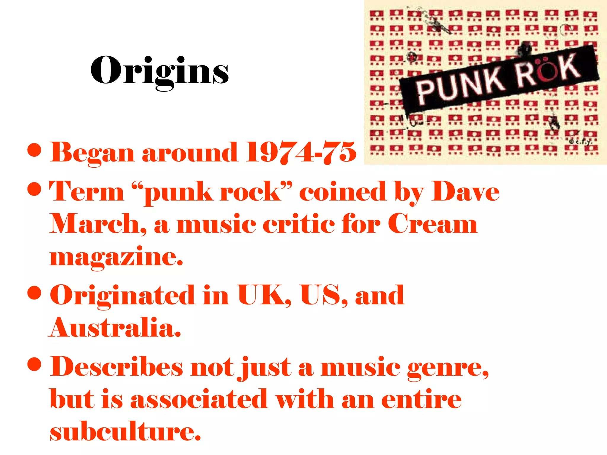 Origins

• Began around 1974-75
• Term “punk rock” coined by Dave
  March, a music critic for Cream
  magazine.
• Originated in UK, US, and
  Australia.
• Describes not just a music genre,
  but is associated with an entire
  subculture.
 