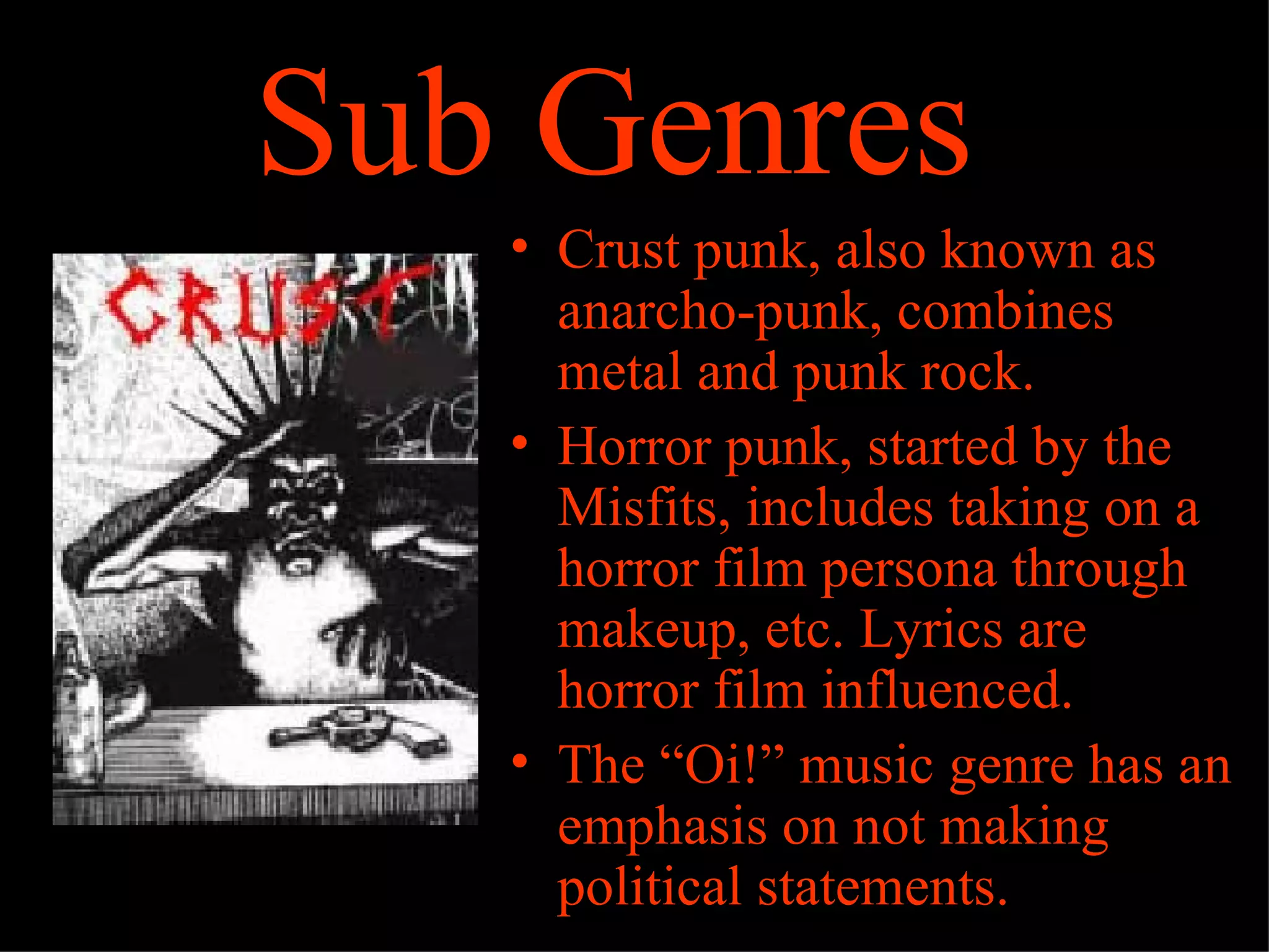 Sub Genres
   • Crust punk, also known as
     anarcho-punk, combines
     metal and punk rock.
   • Horror punk, started by the
     Misfits, includes taking on a
     horror film persona through
     makeup, etc. Lyrics are
     horror film influenced.
   • The “Oi!” music genre has an
     emphasis on not making
     political statements.
 