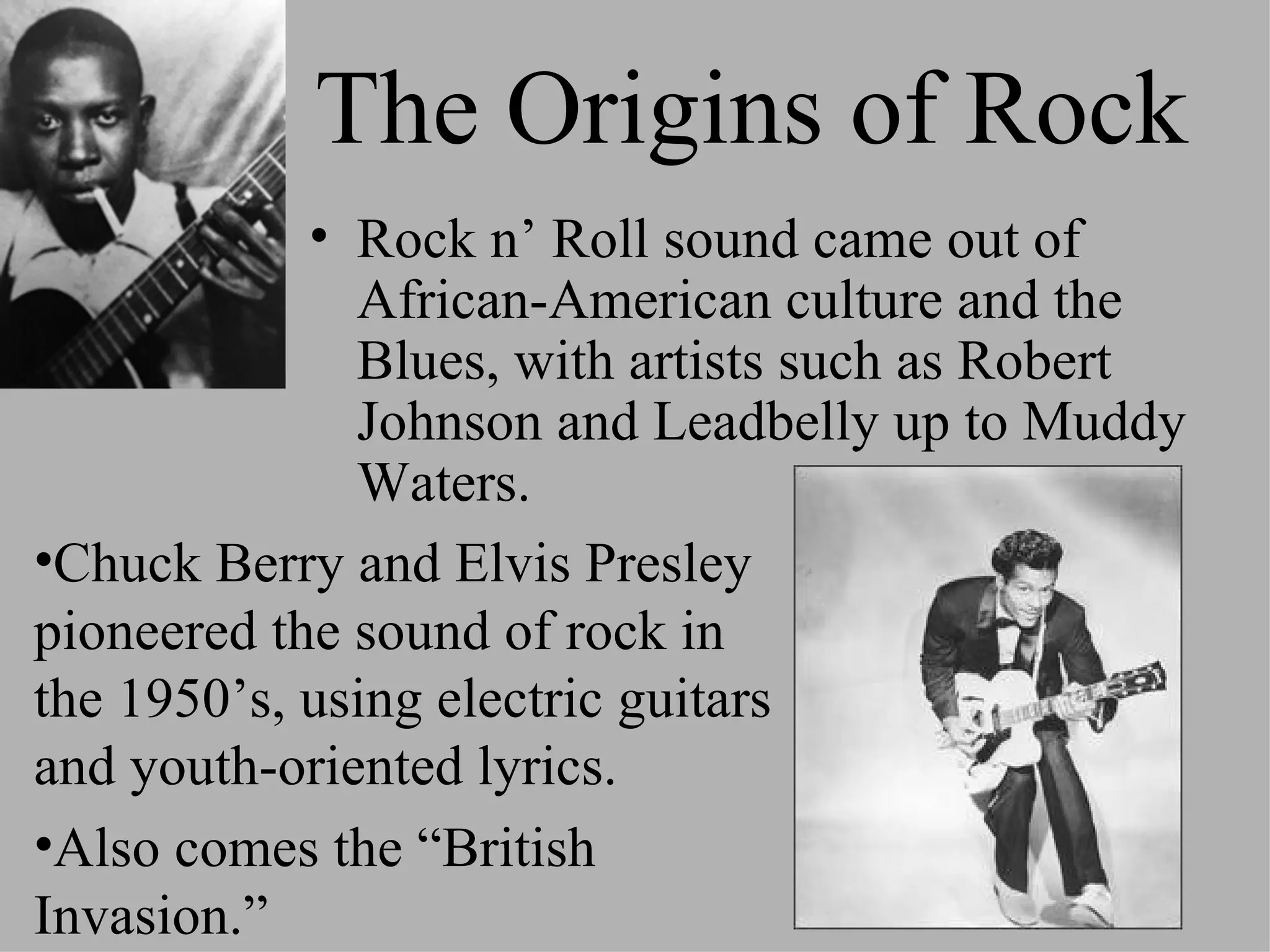 The Origins of Rock
            • Rock n’ Roll sound came out of
              African-American culture and the
              Blues, with artists such as Robert
              Johnson and Leadbelly up to Muddy
              Waters.
•Chuck Berry and Elvis Presley
pioneered the sound of rock in
the 1950’s, using electric guitars
and youth-oriented lyrics.
•Also comes the “British
Invasion.”
 