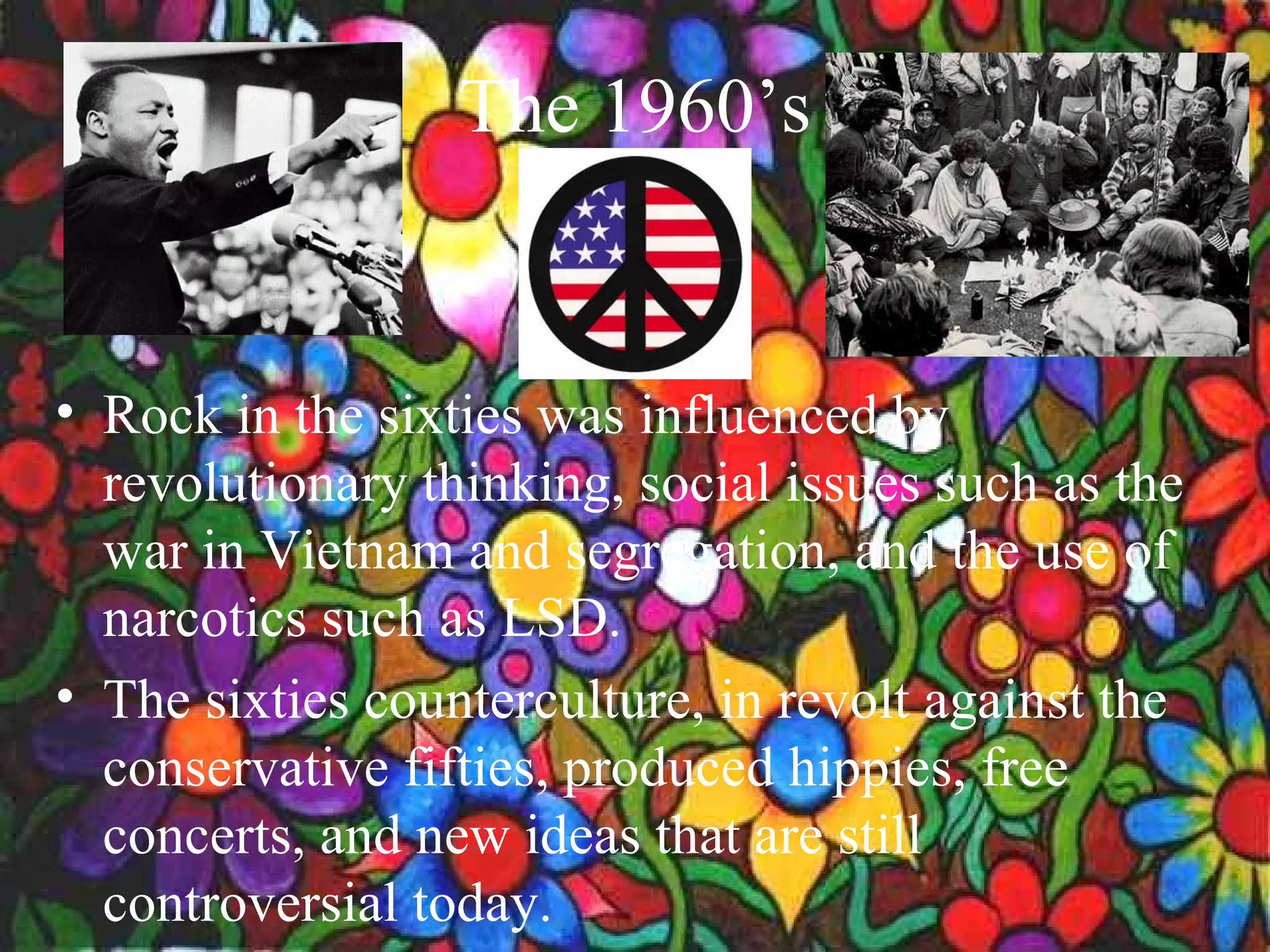 The 1960’s


• Rock in the sixties was influenced by
  revolutionary thinking, social issues such as the
  war in Vietnam and segregation, and the use of
  narcotics such as LSD.
• The sixties counterculture, in revolt against the
  conservative fifties, produced hippies, free
  concerts, and new ideas that are still
  controversial today.
 