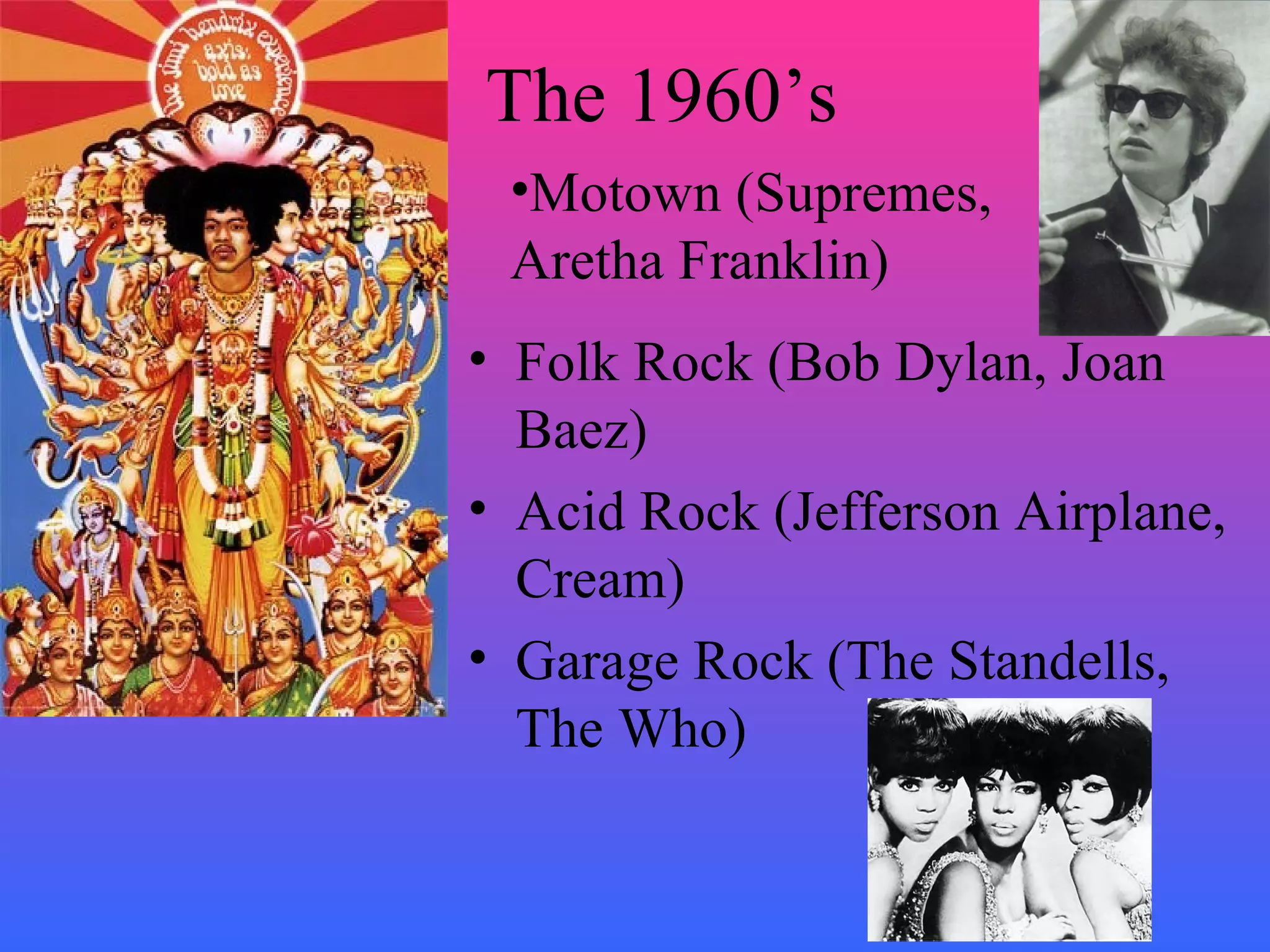 The 1960’s
 •Motown (Supremes,
 Aretha Franklin)
• Folk Rock (Bob Dylan, Joan
  Baez)
• Acid Rock (Jefferson Airplane,
  Cream)
• Garage Rock (The Standells,
  The Who)
 