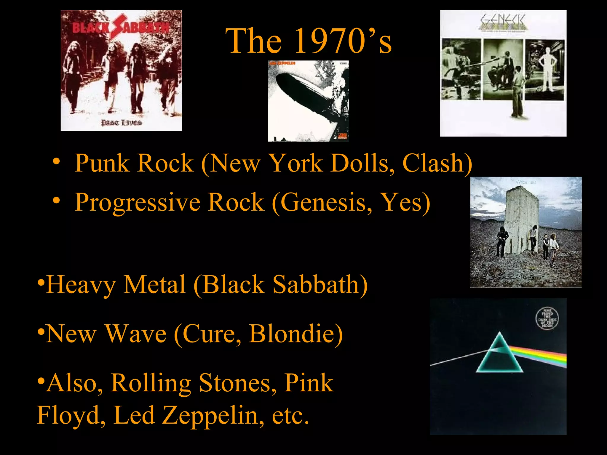 The 1970’s


 • Punk Rock (New York Dolls, Clash)
 • Progressive Rock (Genesis, Yes)


•Heavy Metal (Black Sabbath)
•New Wave (Cure, Blondie)
•Also, Rolling Stones, Pink
Floyd, Led Zeppelin, etc.
 
