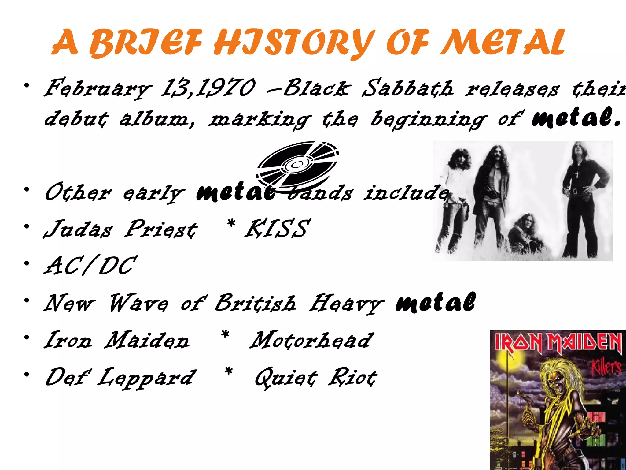 A BRIEF HISTORY OF METAL
• February 13,1970 –Black Sabbath releases their
  debut album, marking the beginning of metal.

•   Other early metal bands include
•   Judas Priest * KISS
•   AC/DC
•   New Wave of British Heavy metal
•   Iron Maiden * Motorhead
•   Def Leppard * Quiet Riot
 