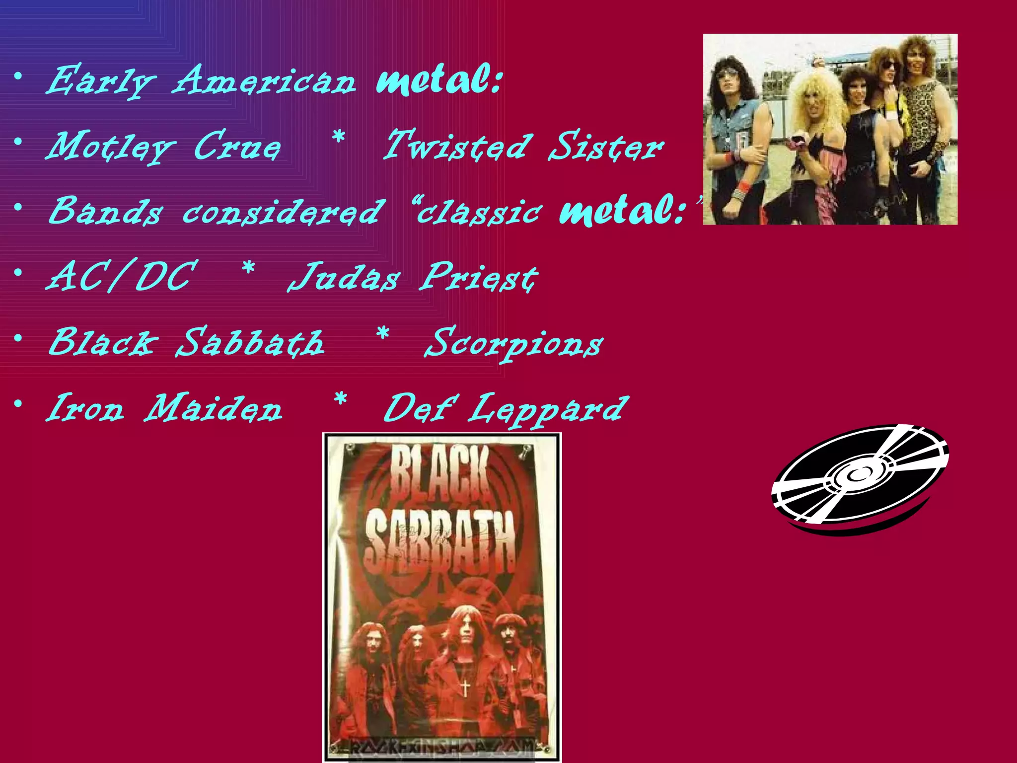 •   Early American metal:
•   Motley Crue * Twisted Sister
•   Bands considered “classic metal:”
•   AC/DC * Judas Priest
•   Black Sabbath * Scorpions
•   Iron Maiden * Def Leppard
 