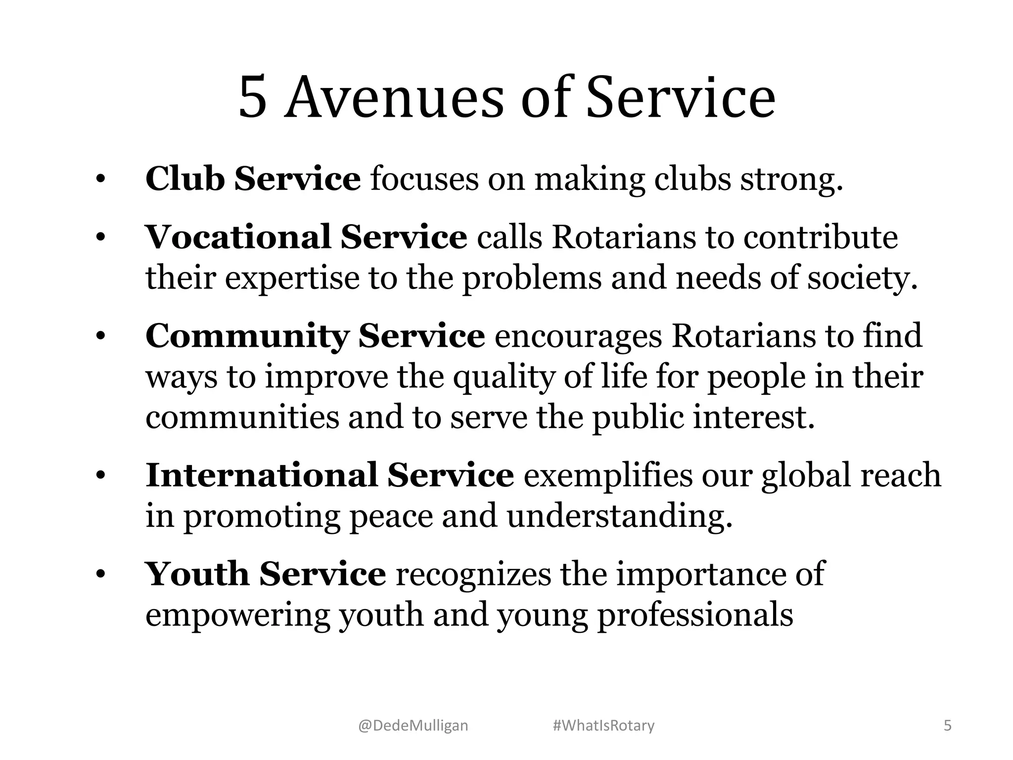 5 Avenues of Service
@DedeMulligan #WhatIsRotary 5
• Club Service focuses on making clubs strong.
• Vocational Service calls Rotarians to contribute
their expertise to the problems and needs of society.
• Community Service encourages Rotarians to find
ways to improve the quality of life for people in their
communities and to serve the public interest.
• International Service exemplifies our global reach
in promoting peace and understanding.
• Youth Service recognizes the importance of
empowering youth and young professionals