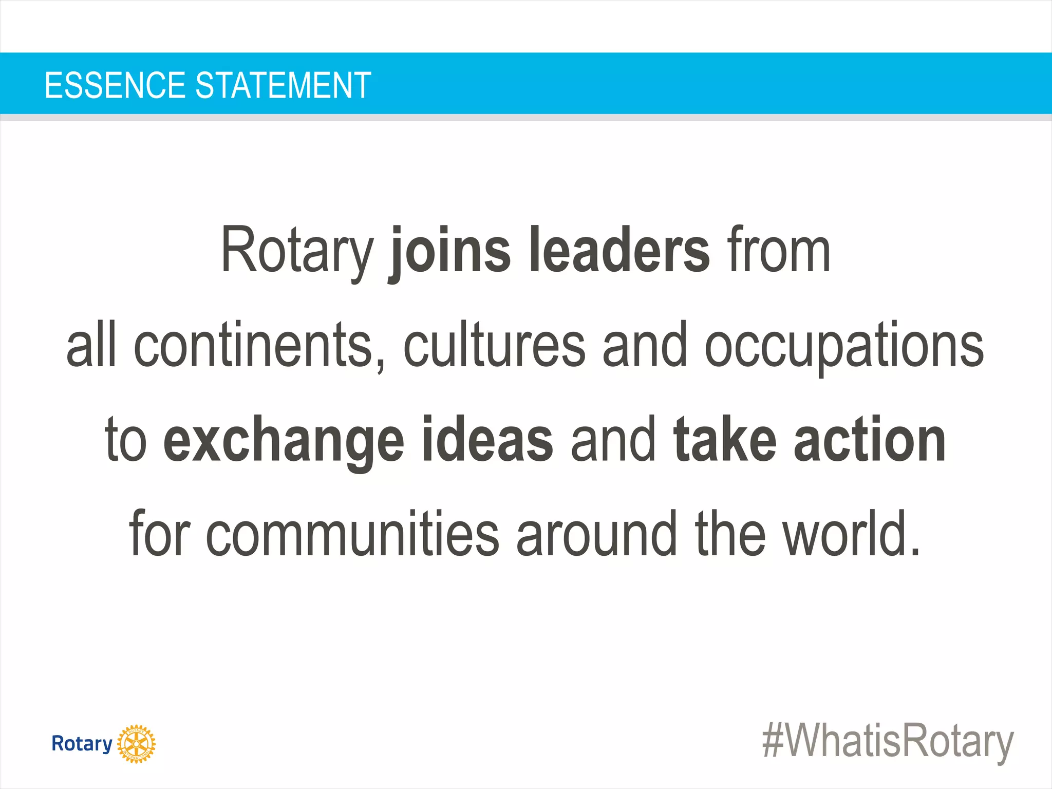 #WhatisRotary
ESSENCE STATEMENT
Rotary joins leaders from
all continents, cultures and occupations
to exchange ideas and take action
for communities around the world.
 