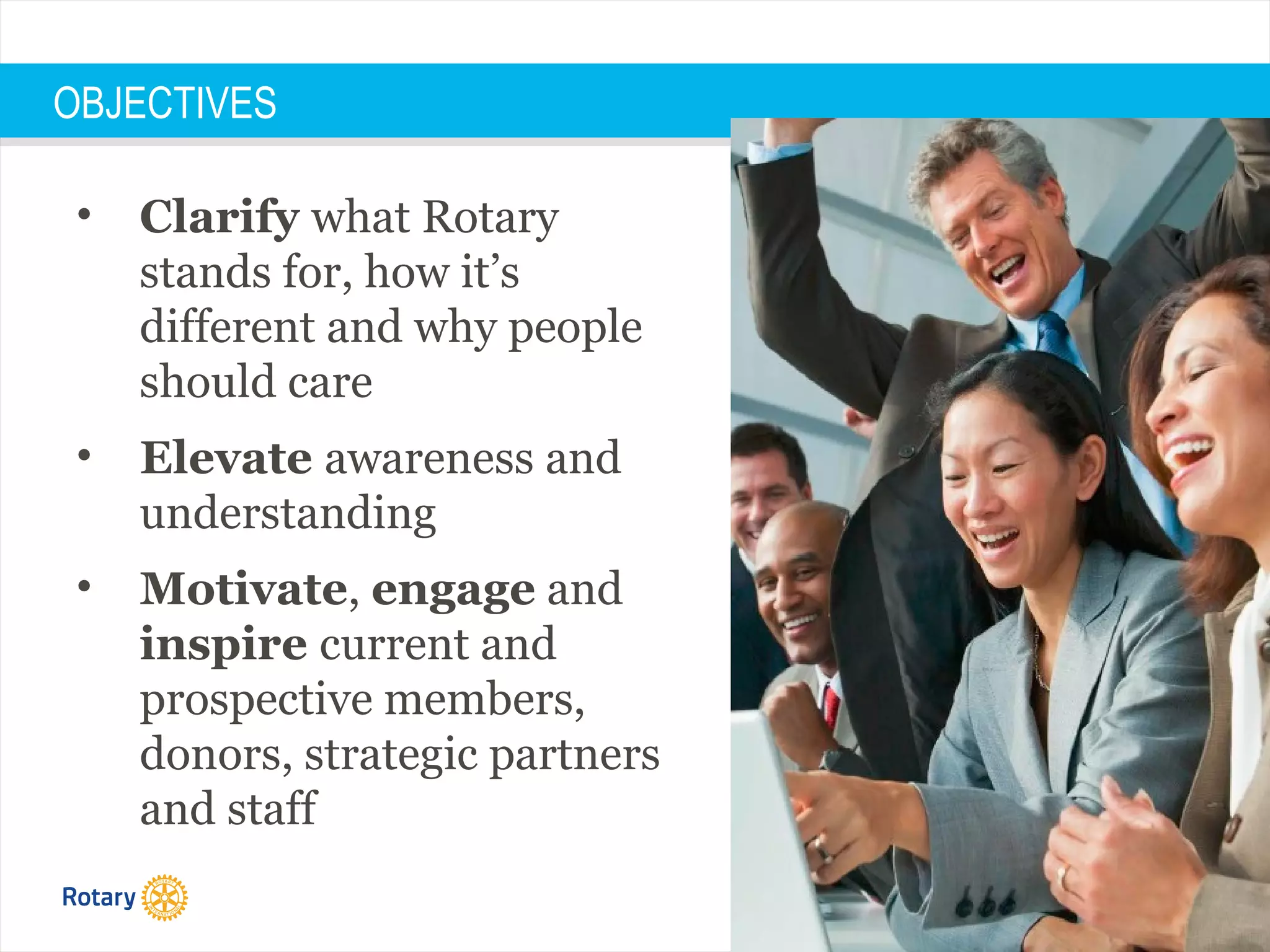 #WhatisRotary
OBJECTIVES
• Clarify what Rotary
stands for, how it’s
different and why people
should care
• Elevate awareness and
understanding
• Motivate, engage and
inspire current and
prospective members,
donors, strategic partners
and staff
 