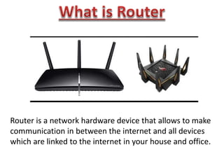 Router is a network hardware device that allows to make
communication in between the internet and all devices
which are linked to the internet in your house and office.
 