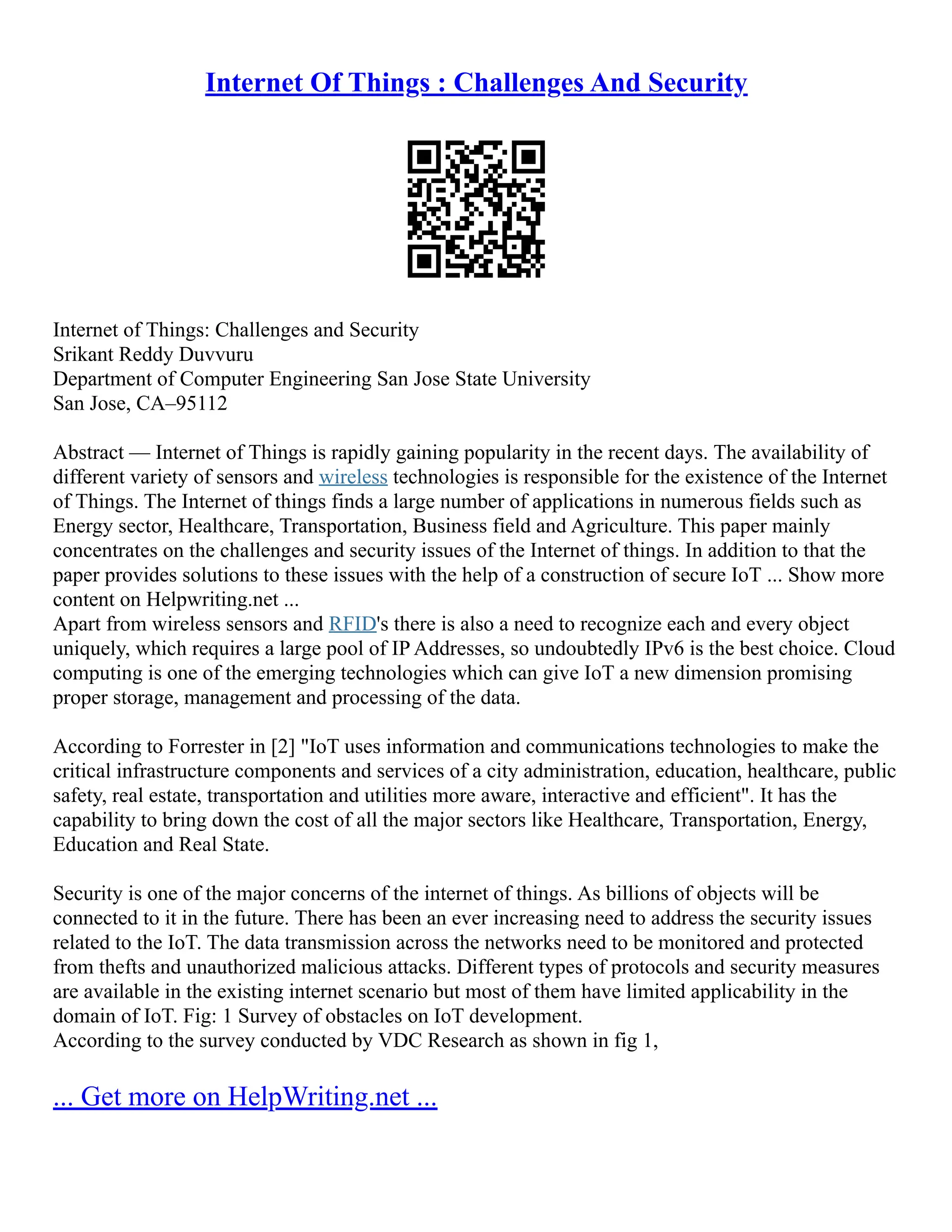 Internet Of Things : Challenges And Security
Internet of Things: Challenges and Security
Srikant Reddy Duvvuru
Department of Computer Engineering San Jose State University
San Jose, CA–95112
Abstract –– Internet of Things is rapidly gaining popularity in the recent days. The availability of
different variety of sensors and wireless technologies is responsible for the existence of the Internet
of Things. The Internet of things finds a large number of applications in numerous fields such as
Energy sector, Healthcare, Transportation, Business field and Agriculture. This paper mainly
concentrates on the challenges and security issues of the Internet of things. In addition to that the
paper provides solutions to these issues with the help of a construction of secure IoT ... Show more
content on Helpwriting.net ...
Apart from wireless sensors and RFID's there is also a need to recognize each and every object
uniquely, which requires a large pool of IP Addresses, so undoubtedly IPv6 is the best choice. Cloud
computing is one of the emerging technologies which can give IoT a new dimension promising
proper storage, management and processing of the data.
According to Forrester in [2] "IoT uses information and communications technologies to make the
critical infrastructure components and services of a city administration, education, healthcare, public
safety, real estate, transportation and utilities more aware, interactive and efficient". It has the
capability to bring down the cost of all the major sectors like Healthcare, Transportation, Energy,
Education and Real State.
Security is one of the major concerns of the internet of things. As billions of objects will be
connected to it in the future. There has been an ever increasing need to address the security issues
related to the IoT. The data transmission across the networks need to be monitored and protected
from thefts and unauthorized malicious attacks. Different types of protocols and security measures
are available in the existing internet scenario but most of them have limited applicability in the
domain of IoT. Fig: 1 Survey of obstacles on IoT development.
According to the survey conducted by VDC Research as shown in fig 1,
... Get more on HelpWriting.net ...
 
