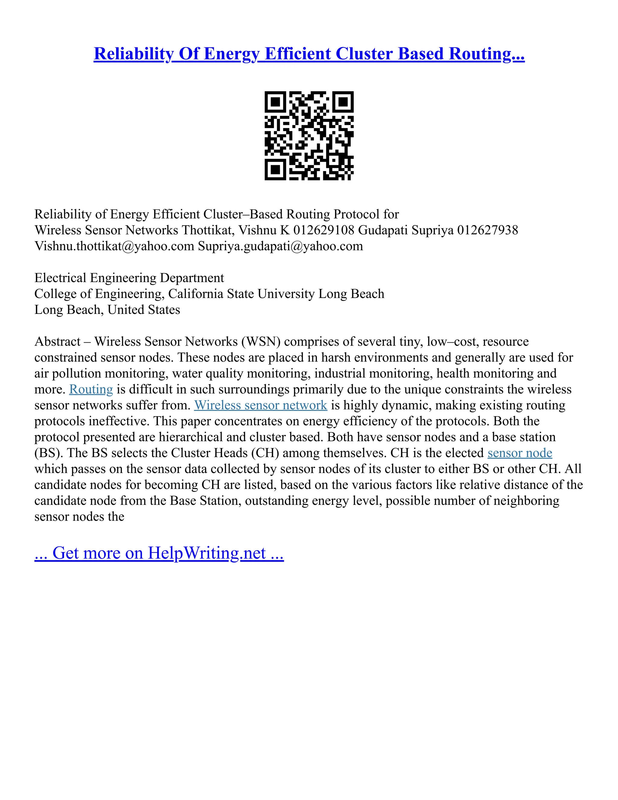 Reliability Of Energy Efficient Cluster Based Routing...
Reliability of Energy Efficient Cluster–Based Routing Protocol for
Wireless Sensor Networks Thottikat, Vishnu K 012629108 Gudapati Supriya 012627938
Vishnu.thottikat@yahoo.com Supriya.gudapati@yahoo.com
Electrical Engineering Department
College of Engineering, California State University Long Beach
Long Beach, United States
Abstract – Wireless Sensor Networks (WSN) comprises of several tiny, low–cost, resource
constrained sensor nodes. These nodes are placed in harsh environments and generally are used for
air pollution monitoring, water quality monitoring, industrial monitoring, health monitoring and
more. Routing is difficult in such surroundings primarily due to the unique constraints the wireless
sensor networks suffer from. Wireless sensor network is highly dynamic, making existing routing
protocols ineffective. This paper concentrates on energy efficiency of the protocols. Both the
protocol presented are hierarchical and cluster based. Both have sensor nodes and a base station
(BS). The BS selects the Cluster Heads (CH) among themselves. CH is the elected sensor node
which passes on the sensor data collected by sensor nodes of its cluster to either BS or other CH. All
candidate nodes for becoming CH are listed, based on the various factors like relative distance of the
candidate node from the Base Station, outstanding energy level, possible number of neighboring
sensor nodes the
... Get more on HelpWriting.net ...
 