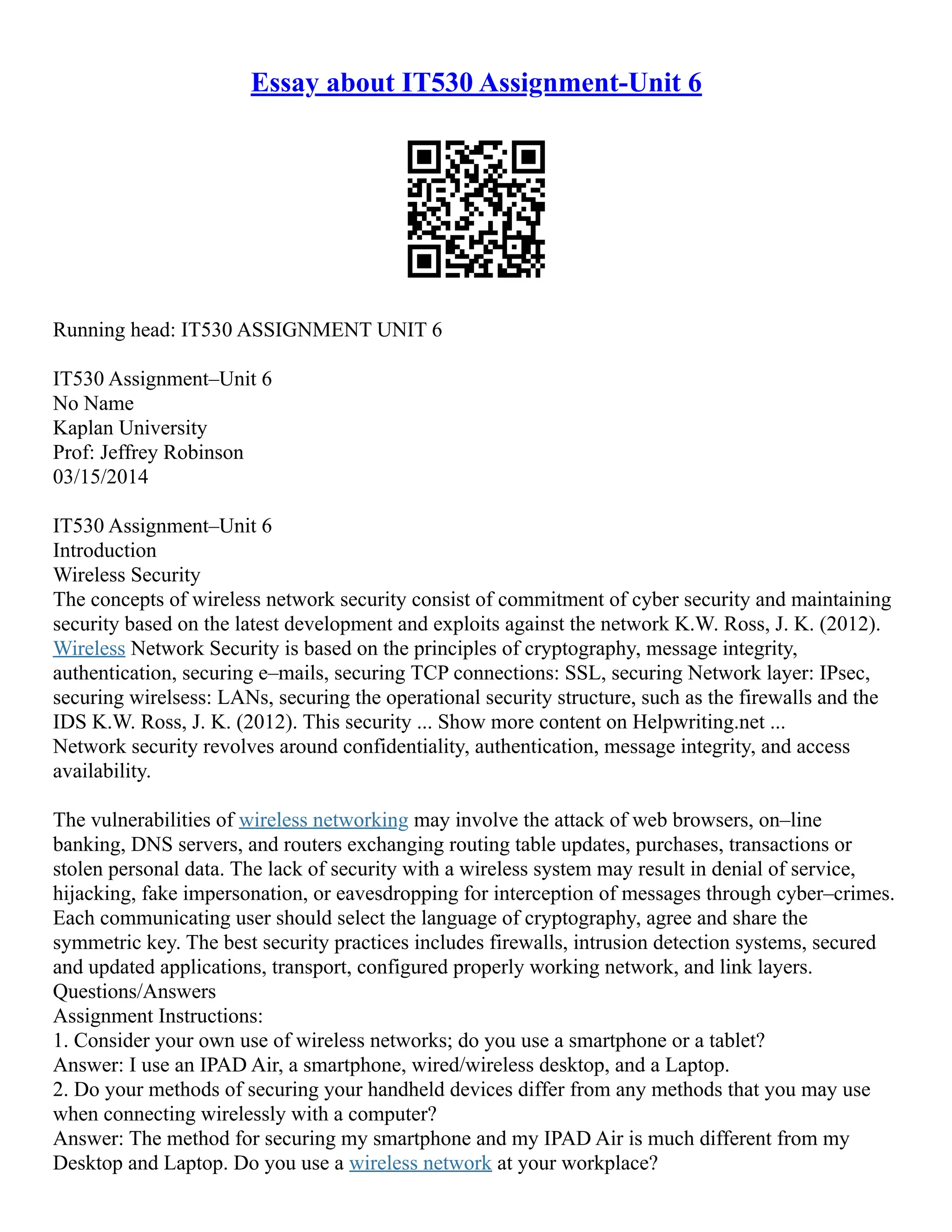 Essay about IT530 Assignment-Unit 6
Running head: IT530 ASSIGNMENT UNIT 6
IT530 Assignment–Unit 6
No Name
Kaplan University
Prof: Jeffrey Robinson
03/15/2014
IT530 Assignment–Unit 6
Introduction
Wireless Security
The concepts of wireless network security consist of commitment of cyber security and maintaining
security based on the latest development and exploits against the network K.W. Ross, J. K. (2012).
Wireless Network Security is based on the principles of cryptography, message integrity,
authentication, securing e–mails, securing TCP connections: SSL, securing Network layer: IPsec,
securing wirelsess: LANs, securing the operational security structure, such as the firewalls and the
IDS K.W. Ross, J. K. (2012). This security ... Show more content on Helpwriting.net ...
Network security revolves around confidentiality, authentication, message integrity, and access
availability.
The vulnerabilities of wireless networking may involve the attack of web browsers, on–line
banking, DNS servers, and routers exchanging routing table updates, purchases, transactions or
stolen personal data. The lack of security with a wireless system may result in denial of service,
hijacking, fake impersonation, or eavesdropping for interception of messages through cyber–crimes.
Each communicating user should select the language of cryptography, agree and share the
symmetric key. The best security practices includes firewalls, intrusion detection systems, secured
and updated applications, transport, configured properly working network, and link layers.
Questions/Answers
Assignment Instructions:
1. Consider your own use of wireless networks; do you use a smartphone or a tablet?
Answer: I use an IPAD Air, a smartphone, wired/wireless desktop, and a Laptop.
2. Do your methods of securing your handheld devices differ from any methods that you may use
when connecting wirelessly with a computer?
Answer: The method for securing my smartphone and my IPAD Air is much different from my
Desktop and Laptop. Do you use a wireless network at your workplace?
 