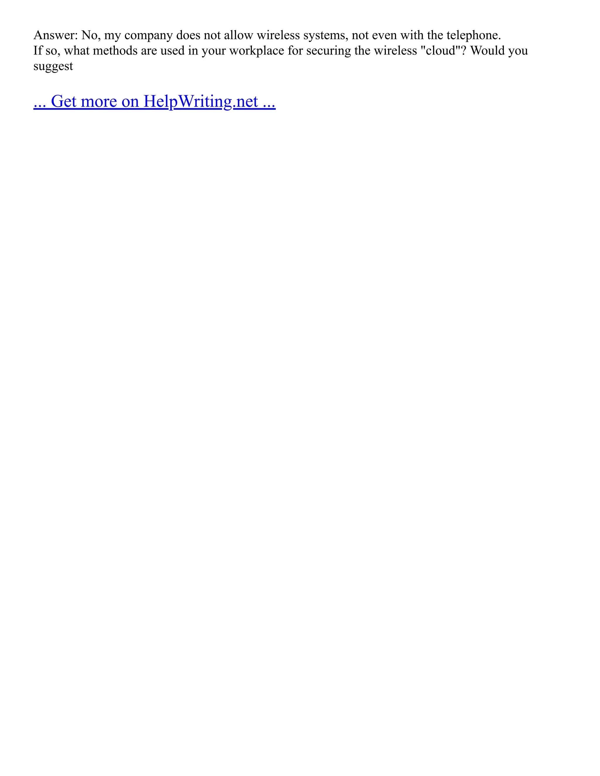 Answer: No, my company does not allow wireless systems, not even with the telephone.
If so, what methods are used in your workplace for securing the wireless "cloud"? Would you
suggest
... Get more on HelpWriting.net ...
 