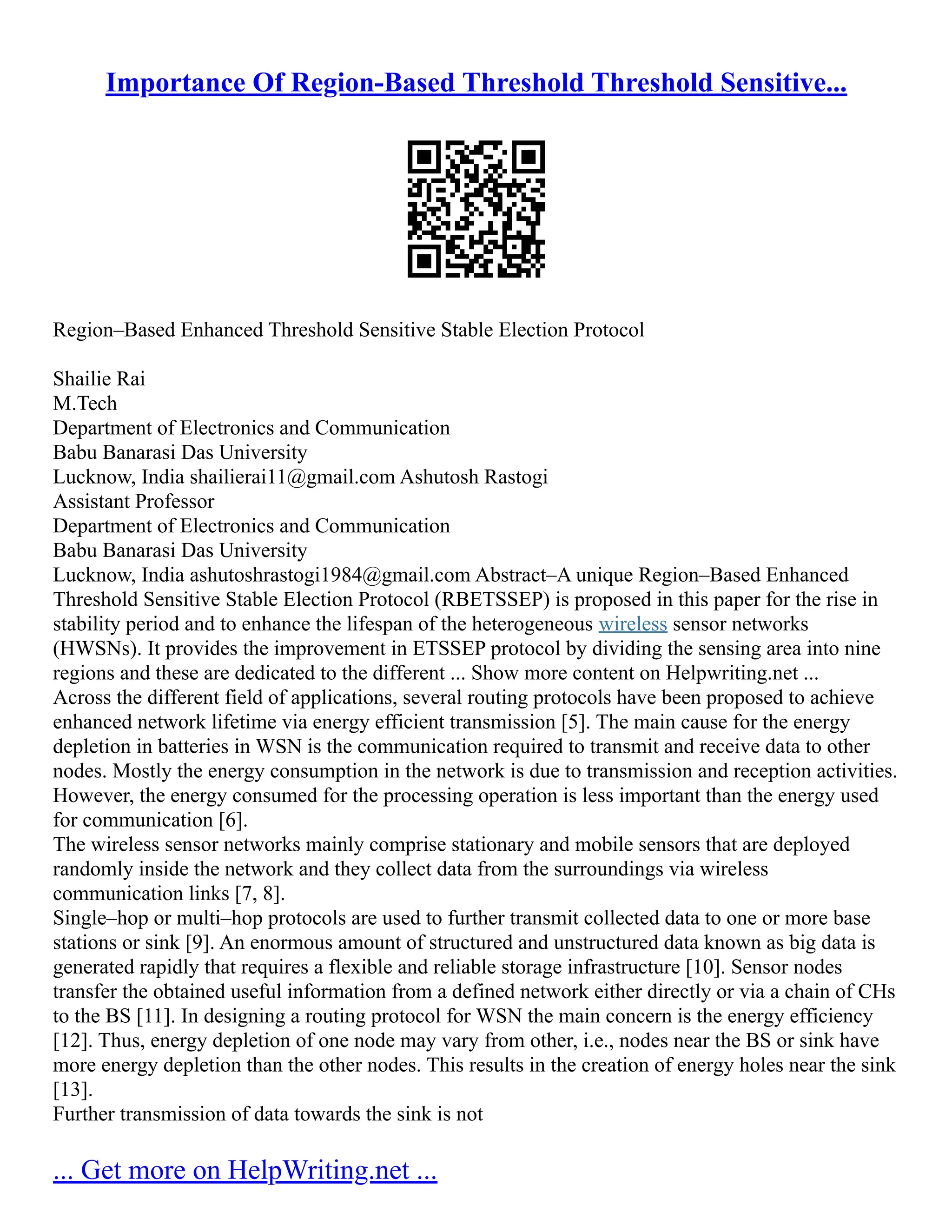 Importance Of Region-Based Threshold Threshold Sensitive...
Region–Based Enhanced Threshold Sensitive Stable Election Protocol
Shailie Rai
M.Tech
Department of Electronics and Communication
Babu Banarasi Das University
Lucknow, India shailierai11@gmail.com Ashutosh Rastogi
Assistant Professor
Department of Electronics and Communication
Babu Banarasi Das University
Lucknow, India ashutoshrastogi1984@gmail.com Abstract–A unique Region–Based Enhanced
Threshold Sensitive Stable Election Protocol (RBETSSEP) is proposed in this paper for the rise in
stability period and to enhance the lifespan of the heterogeneous wireless sensor networks
(HWSNs). It provides the improvement in ETSSEP protocol by dividing the sensing area into nine
regions and these are dedicated to the different ... Show more content on Helpwriting.net ...
Across the different field of applications, several routing protocols have been proposed to achieve
enhanced network lifetime via energy efficient transmission [5]. The main cause for the energy
depletion in batteries in WSN is the communication required to transmit and receive data to other
nodes. Mostly the energy consumption in the network is due to transmission and reception activities.
However, the energy consumed for the processing operation is less important than the energy used
for communication [6].
The wireless sensor networks mainly comprise stationary and mobile sensors that are deployed
randomly inside the network and they collect data from the surroundings via wireless
communication links [7, 8].
Single–hop or multi–hop protocols are used to further transmit collected data to one or more base
stations or sink [9]. An enormous amount of structured and unstructured data known as big data is
generated rapidly that requires a flexible and reliable storage infrastructure [10]. Sensor nodes
transfer the obtained useful information from a defined network either directly or via a chain of CHs
to the BS [11]. In designing a routing protocol for WSN the main concern is the energy efficiency
[12]. Thus, energy depletion of one node may vary from other, i.e., nodes near the BS or sink have
more energy depletion than the other nodes. This results in the creation of energy holes near the sink
[13].
Further transmission of data towards the sink is not
... Get more on HelpWriting.net ...
 
