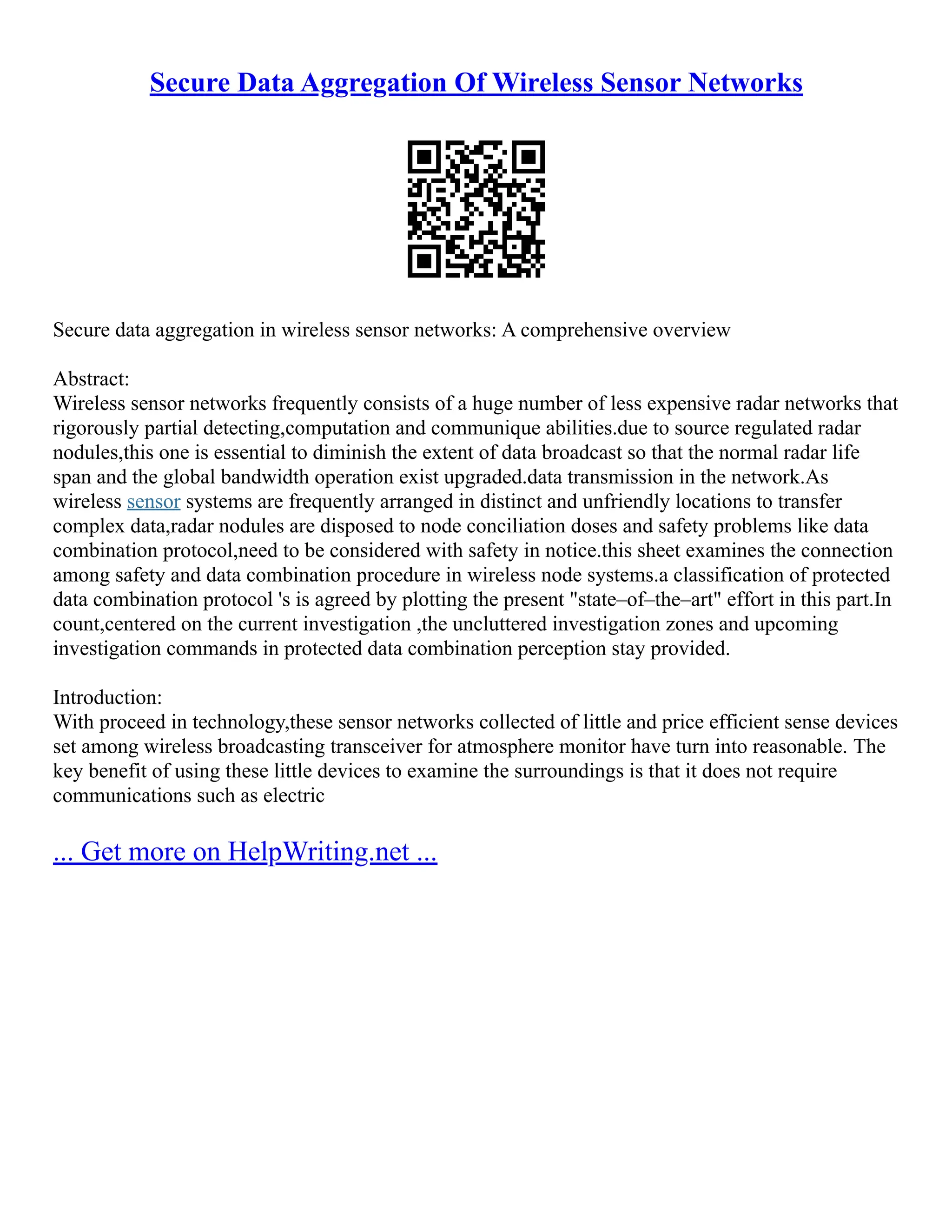 Secure Data Aggregation Of Wireless Sensor Networks
Secure data aggregation in wireless sensor networks: A comprehensive overview
Abstract:
Wireless sensor networks frequently consists of a huge number of less expensive radar networks that
rigorously partial detecting,computation and communique abilities.due to source regulated radar
nodules,this one is essential to diminish the extent of data broadcast so that the normal radar life
span and the global bandwidth operation exist upgraded.data transmission in the network.As
wireless sensor systems are frequently arranged in distinct and unfriendly locations to transfer
complex data,radar nodules are disposed to node conciliation doses and safety problems like data
combination protocol,need to be considered with safety in notice.this sheet examines the connection
among safety and data combination procedure in wireless node systems.a classification of protected
data combination protocol 's is agreed by plotting the present "state–of–the–art" effort in this part.In
count,centered on the current investigation ,the uncluttered investigation zones and upcoming
investigation commands in protected data combination perception stay provided.
Introduction:
With proceed in technology,these sensor networks collected of little and price efficient sense devices
set among wireless broadcasting transceiver for atmosphere monitor have turn into reasonable. The
key benefit of using these little devices to examine the surroundings is that it does not require
communications such as electric
... Get more on HelpWriting.net ...
 