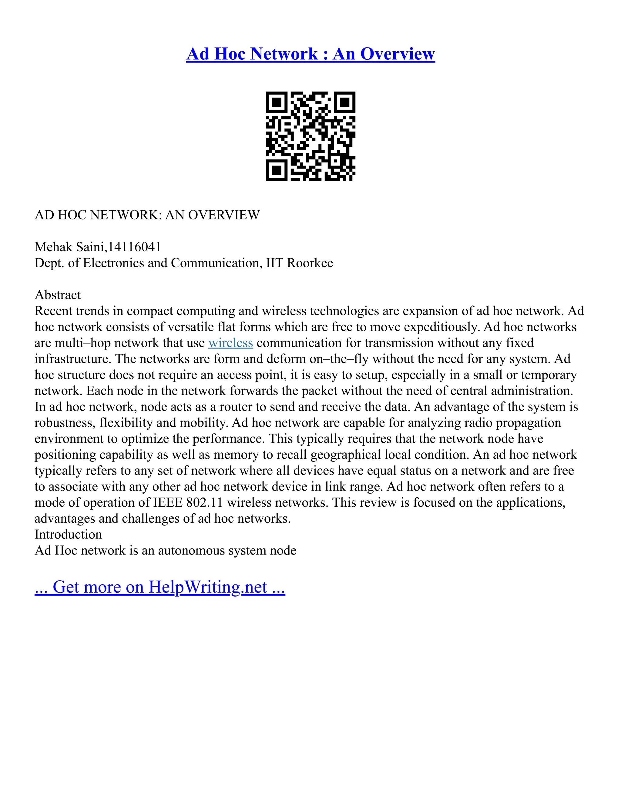 Ad Hoc Network : An Overview
AD HOC NETWORK: AN OVERVIEW
Mehak Saini,14116041
Dept. of Electronics and Communication, IIT Roorkee
Abstract
Recent trends in compact computing and wireless technologies are expansion of ad hoc network. Ad
hoc network consists of versatile flat forms which are free to move expeditiously. Ad hoc networks
are multi–hop network that use wireless communication for transmission without any fixed
infrastructure. The networks are form and deform on–the–fly without the need for any system. Ad
hoc structure does not require an access point, it is easy to setup, especially in a small or temporary
network. Each node in the network forwards the packet without the need of central administration.
In ad hoc network, node acts as a router to send and receive the data. An advantage of the system is
robustness, flexibility and mobility. Ad hoc network are capable for analyzing radio propagation
environment to optimize the performance. This typically requires that the network node have
positioning capability as well as memory to recall geographical local condition. An ad hoc network
typically refers to any set of network where all devices have equal status on a network and are free
to associate with any other ad hoc network device in link range. Ad hoc network often refers to a
mode of operation of IEEE 802.11 wireless networks. This review is focused on the applications,
advantages and challenges of ad hoc networks.
Introduction
Ad Hoc network is an autonomous system node
... Get more on HelpWriting.net ...
 