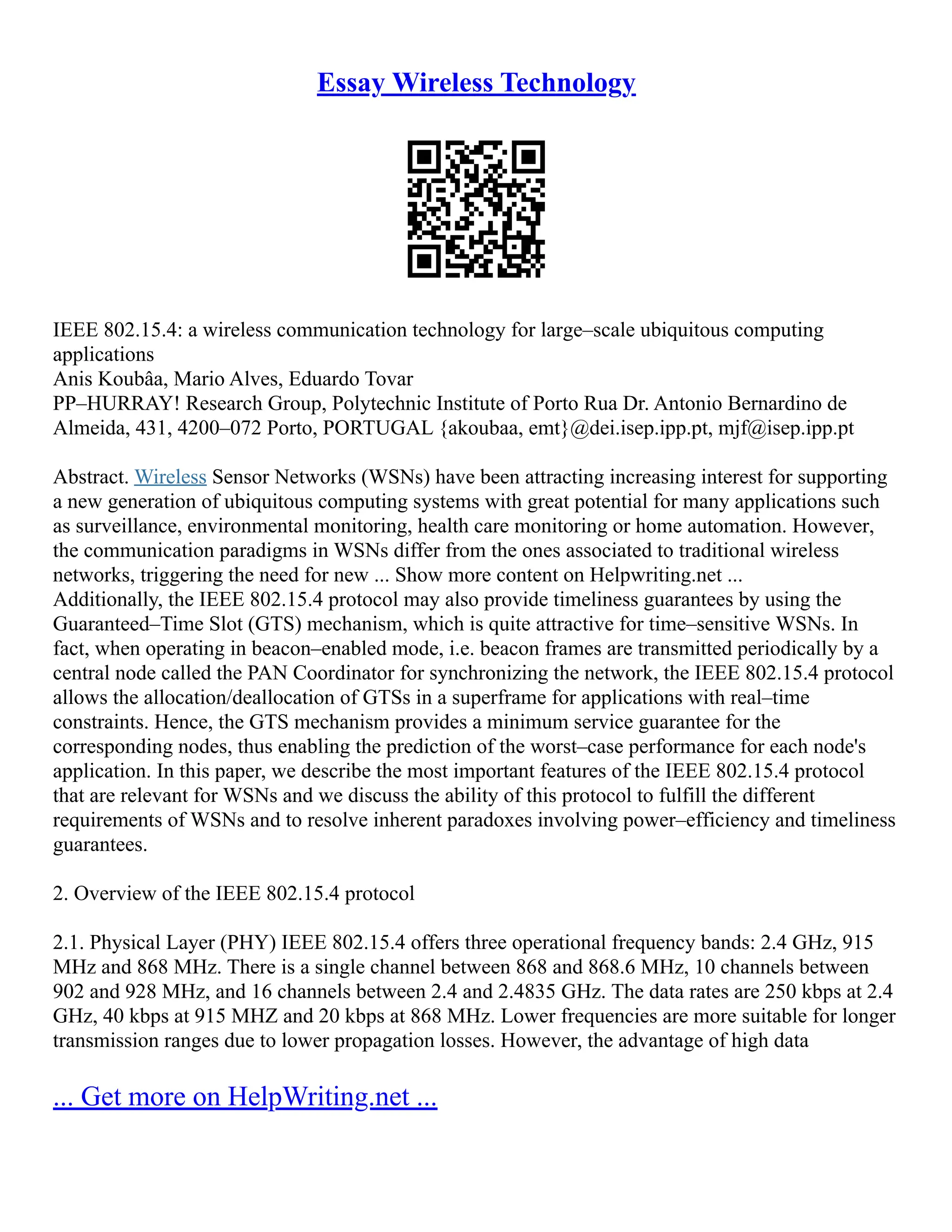 Essay Wireless Technology
IEEE 802.15.4: a wireless communication technology for large–scale ubiquitous computing
applications
Anis Koubâa, Mario Alves, Eduardo Tovar
PP–HURRAY! Research Group, Polytechnic Institute of Porto Rua Dr. Antonio Bernardino de
Almeida, 431, 4200–072 Porto, PORTUGAL {akoubaa, emt}@dei.isep.ipp.pt, mjf@isep.ipp.pt
Abstract. Wireless Sensor Networks (WSNs) have been attracting increasing interest for supporting
a new generation of ubiquitous computing systems with great potential for many applications such
as surveillance, environmental monitoring, health care monitoring or home automation. However,
the communication paradigms in WSNs differ from the ones associated to traditional wireless
networks, triggering the need for new ... Show more content on Helpwriting.net ...
Additionally, the IEEE 802.15.4 protocol may also provide timeliness guarantees by using the
Guaranteed–Time Slot (GTS) mechanism, which is quite attractive for time–sensitive WSNs. In
fact, when operating in beacon–enabled mode, i.e. beacon frames are transmitted periodically by a
central node called the PAN Coordinator for synchronizing the network, the IEEE 802.15.4 protocol
allows the allocation/deallocation of GTSs in a superframe for applications with real–time
constraints. Hence, the GTS mechanism provides a minimum service guarantee for the
corresponding nodes, thus enabling the prediction of the worst–case performance for each node's
application. In this paper, we describe the most important features of the IEEE 802.15.4 protocol
that are relevant for WSNs and we discuss the ability of this protocol to fulfill the different
requirements of WSNs and to resolve inherent paradoxes involving power–efficiency and timeliness
guarantees.
2. Overview of the IEEE 802.15.4 protocol
2.1. Physical Layer (PHY) IEEE 802.15.4 offers three operational frequency bands: 2.4 GHz, 915
MHz and 868 MHz. There is a single channel between 868 and 868.6 MHz, 10 channels between
902 and 928 MHz, and 16 channels between 2.4 and 2.4835 GHz. The data rates are 250 kbps at 2.4
GHz, 40 kbps at 915 MHZ and 20 kbps at 868 MHz. Lower frequencies are more suitable for longer
transmission ranges due to lower propagation losses. However, the advantage of high data
... Get more on HelpWriting.net ...
 