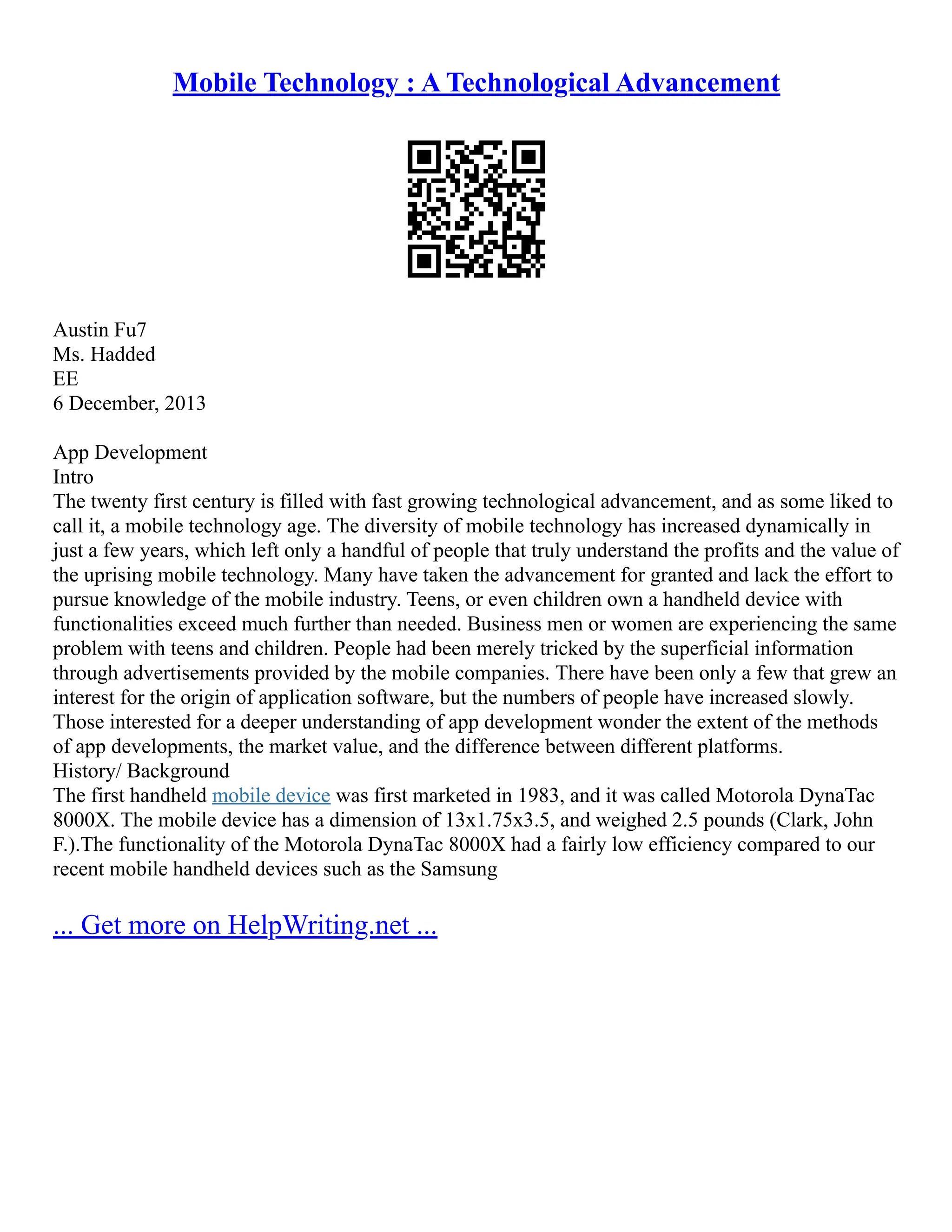 Mobile Technology : A Technological Advancement
Austin Fu7
Ms. Hadded
EE
6 December, 2013
App Development
Intro
The twenty first century is filled with fast growing technological advancement, and as some liked to
call it, a mobile technology age. The diversity of mobile technology has increased dynamically in
just a few years, which left only a handful of people that truly understand the profits and the value of
the uprising mobile technology. Many have taken the advancement for granted and lack the effort to
pursue knowledge of the mobile industry. Teens, or even children own a handheld device with
functionalities exceed much further than needed. Business men or women are experiencing the same
problem with teens and children. People had been merely tricked by the superficial information
through advertisements provided by the mobile companies. There have been only a few that grew an
interest for the origin of application software, but the numbers of people have increased slowly.
Those interested for a deeper understanding of app development wonder the extent of the methods
of app developments, the market value, and the difference between different platforms.
History/ Background
The first handheld mobile device was first marketed in 1983, and it was called Motorola DynaTac
8000X. The mobile device has a dimension of 13x1.75x3.5, and weighed 2.5 pounds (Clark, John
F.).The functionality of the Motorola DynaTac 8000X had a fairly low efficiency compared to our
recent mobile handheld devices such as the Samsung
... Get more on HelpWriting.net ...
 