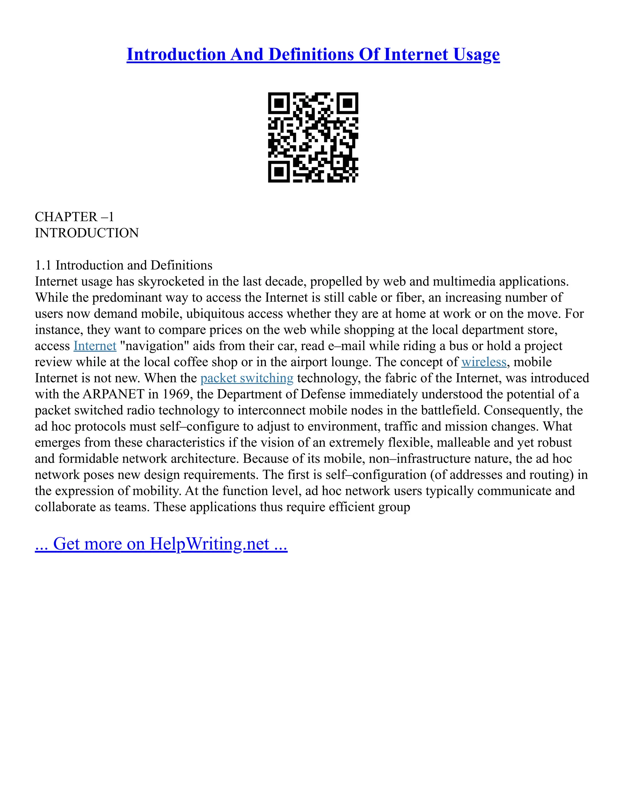Introduction And Definitions Of Internet Usage
CHAPTER –1
INTRODUCTION
1.1 Introduction and Definitions
Internet usage has skyrocketed in the last decade, propelled by web and multimedia applications.
While the predominant way to access the Internet is still cable or fiber, an increasing number of
users now demand mobile, ubiquitous access whether they are at home at work or on the move. For
instance, they want to compare prices on the web while shopping at the local department store,
access Internet "navigation" aids from their car, read e–mail while riding a bus or hold a project
review while at the local coffee shop or in the airport lounge. The concept of wireless, mobile
Internet is not new. When the packet switching technology, the fabric of the Internet, was introduced
with the ARPANET in 1969, the Department of Defense immediately understood the potential of a
packet switched radio technology to interconnect mobile nodes in the battlefield. Consequently, the
ad hoc protocols must self–configure to adjust to environment, traffic and mission changes. What
emerges from these characteristics if the vision of an extremely flexible, malleable and yet robust
and formidable network architecture. Because of its mobile, non–infrastructure nature, the ad hoc
network poses new design requirements. The first is self–configuration (of addresses and routing) in
the expression of mobility. At the function level, ad hoc network users typically communicate and
collaborate as teams. These applications thus require efficient group
... Get more on HelpWriting.net ...
 