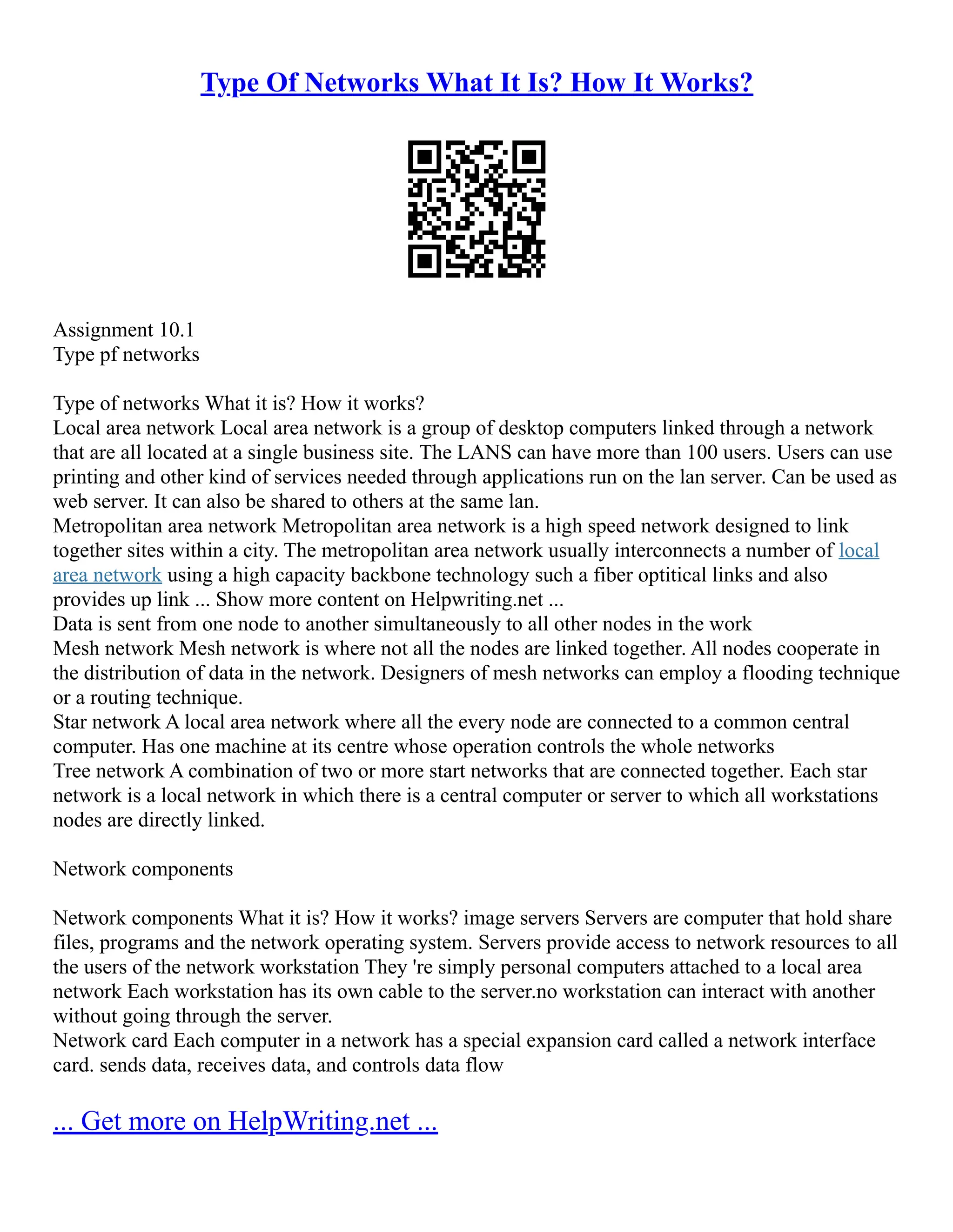 Type Of Networks What It Is? How It Works?
Assignment 10.1
Type pf networks
Type of networks What it is? How it works?
Local area network Local area network is a group of desktop computers linked through a network
that are all located at a single business site. The LANS can have more than 100 users. Users can use
printing and other kind of services needed through applications run on the lan server. Can be used as
web server. It can also be shared to others at the same lan.
Metropolitan area network Metropolitan area network is a high speed network designed to link
together sites within a city. The metropolitan area network usually interconnects a number of local
area network using a high capacity backbone technology such a fiber optitical links and also
provides up link ... Show more content on Helpwriting.net ...
Data is sent from one node to another simultaneously to all other nodes in the work
Mesh network Mesh network is where not all the nodes are linked together. All nodes cooperate in
the distribution of data in the network. Designers of mesh networks can employ a flooding technique
or a routing technique.
Star network A local area network where all the every node are connected to a common central
computer. Has one machine at its centre whose operation controls the whole networks
Tree network A combination of two or more start networks that are connected together. Each star
network is a local network in which there is a central computer or server to which all workstations
nodes are directly linked.
Network components
Network components What it is? How it works? image servers Servers are computer that hold share
files, programs and the network operating system. Servers provide access to network resources to all
the users of the network workstation They 're simply personal computers attached to a local area
network Each workstation has its own cable to the server.no workstation can interact with another
without going through the server.
Network card Each computer in a network has a special expansion card called a network interface
card. sends data, receives data, and controls data flow
... Get more on HelpWriting.net ...
 