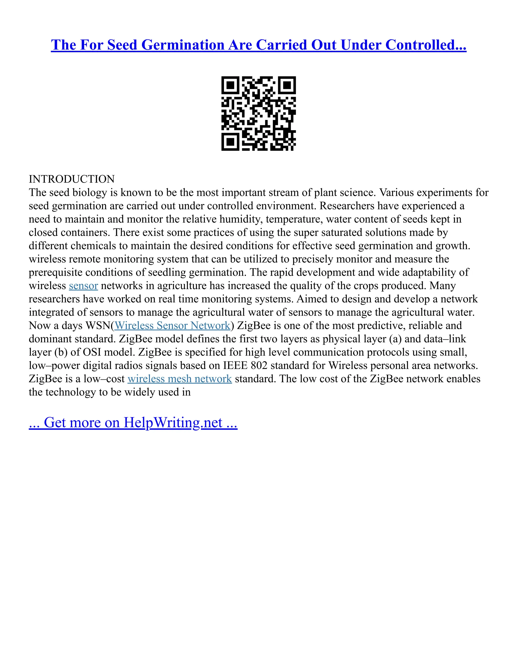 The For Seed Germination Are Carried Out Under Controlled...
INTRODUCTION
The seed biology is known to be the most important stream of plant science. Various experiments for
seed germination are carried out under controlled environment. Researchers have experienced a
need to maintain and monitor the relative humidity, temperature, water content of seeds kept in
closed containers. There exist some practices of using the super saturated solutions made by
different chemicals to maintain the desired conditions for effective seed germination and growth.
wireless remote monitoring system that can be utilized to precisely monitor and measure the
prerequisite conditions of seedling germination. The rapid development and wide adaptability of
wireless sensor networks in agriculture has increased the quality of the crops produced. Many
researchers have worked on real time monitoring systems. Aimed to design and develop a network
integrated of sensors to manage the agricultural water of sensors to manage the agricultural water.
Now a days WSN(Wireless Sensor Network) ZigBee is one of the most predictive, reliable and
dominant standard. ZigBee model defines the first two layers as physical layer (a) and data–link
layer (b) of OSI model. ZigBee is specified for high level communication protocols using small,
low–power digital radios signals based on IEEE 802 standard for Wireless personal area networks.
ZigBee is a low–cost wireless mesh network standard. The low cost of the ZigBee network enables
the technology to be widely used in
... Get more on HelpWriting.net ...
 
