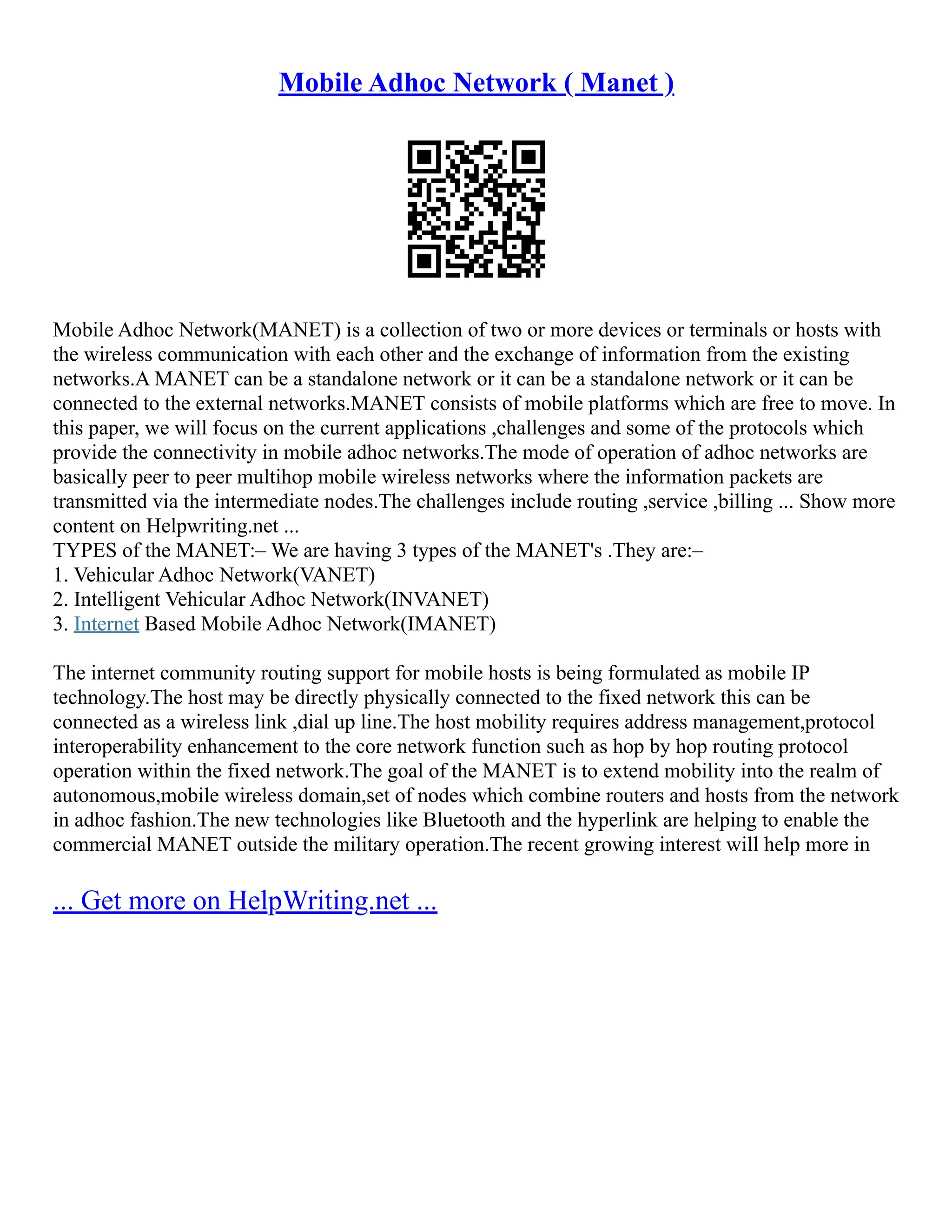 Mobile Adhoc Network ( Manet )
Mobile Adhoc Network(MANET) is a collection of two or more devices or terminals or hosts with
the wireless communication with each other and the exchange of information from the existing
networks.A MANET can be a standalone network or it can be a standalone network or it can be
connected to the external networks.MANET consists of mobile platforms which are free to move. In
this paper, we will focus on the current applications ,challenges and some of the protocols which
provide the connectivity in mobile adhoc networks.The mode of operation of adhoc networks are
basically peer to peer multihop mobile wireless networks where the information packets are
transmitted via the intermediate nodes.The challenges include routing ,service ,billing ... Show more
content on Helpwriting.net ...
TYPES of the MANET:– We are having 3 types of the MANET's .They are:–
1. Vehicular Adhoc Network(VANET)
2. Intelligent Vehicular Adhoc Network(INVANET)
3. Internet Based Mobile Adhoc Network(IMANET)
The internet community routing support for mobile hosts is being formulated as mobile IP
technology.The host may be directly physically connected to the fixed network this can be
connected as a wireless link ,dial up line.The host mobility requires address management,protocol
interoperability enhancement to the core network function such as hop by hop routing protocol
operation within the fixed network.The goal of the MANET is to extend mobility into the realm of
autonomous,mobile wireless domain,set of nodes which combine routers and hosts from the network
in adhoc fashion.The new technologies like Bluetooth and the hyperlink are helping to enable the
commercial MANET outside the military operation.The recent growing interest will help more in
... Get more on HelpWriting.net ...
 