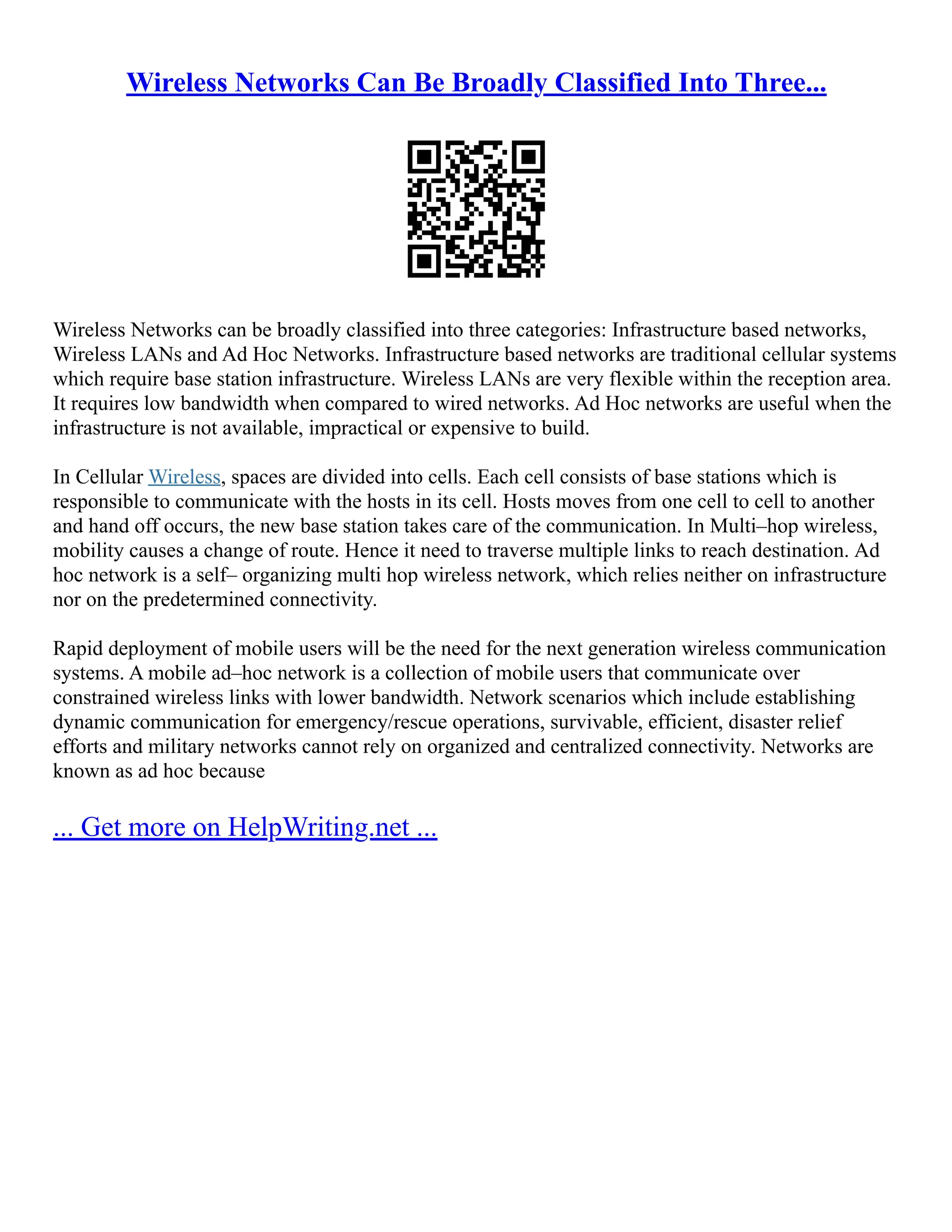 Wireless Networks Can Be Broadly Classified Into Three...
Wireless Networks can be broadly classified into three categories: Infrastructure based networks,
Wireless LANs and Ad Hoc Networks. Infrastructure based networks are traditional cellular systems
which require base station infrastructure. Wireless LANs are very flexible within the reception area.
It requires low bandwidth when compared to wired networks. Ad Hoc networks are useful when the
infrastructure is not available, impractical or expensive to build.
In Cellular Wireless, spaces are divided into cells. Each cell consists of base stations which is
responsible to communicate with the hosts in its cell. Hosts moves from one cell to cell to another
and hand off occurs, the new base station takes care of the communication. In Multi–hop wireless,
mobility causes a change of route. Hence it need to traverse multiple links to reach destination. Ad
hoc network is a self– organizing multi hop wireless network, which relies neither on infrastructure
nor on the predetermined connectivity.
Rapid deployment of mobile users will be the need for the next generation wireless communication
systems. A mobile ad–hoc network is a collection of mobile users that communicate over
constrained wireless links with lower bandwidth. Network scenarios which include establishing
dynamic communication for emergency/rescue operations, survivable, efficient, disaster relief
efforts and military networks cannot rely on organized and centralized connectivity. Networks are
known as ad hoc because
... Get more on HelpWriting.net ...
 