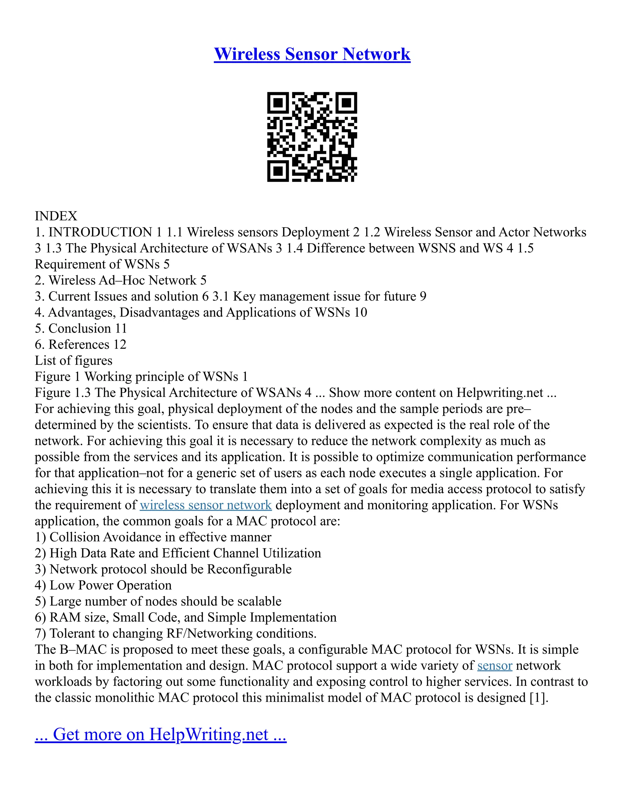 Wireless Sensor Network
INDEX
1. INTRODUCTION 1 1.1 Wireless sensors Deployment 2 1.2 Wireless Sensor and Actor Networks
3 1.3 The Physical Architecture of WSANs 3 1.4 Difference between WSNS and WS 4 1.5
Requirement of WSNs 5
2. Wireless Ad–Hoc Network 5
3. Current Issues and solution 6 3.1 Key management issue for future 9
4. Advantages, Disadvantages and Applications of WSNs 10
5. Conclusion 11
6. References 12
List of figures
Figure 1 Working principle of WSNs 1
Figure 1.3 The Physical Architecture of WSANs 4 ... Show more content on Helpwriting.net ...
For achieving this goal, physical deployment of the nodes and the sample periods are pre–
determined by the scientists. To ensure that data is delivered as expected is the real role of the
network. For achieving this goal it is necessary to reduce the network complexity as much as
possible from the services and its application. It is possible to optimize communication performance
for that application–not for a generic set of users as each node executes a single application. For
achieving this it is necessary to translate them into a set of goals for media access protocol to satisfy
the requirement of wireless sensor network deployment and monitoring application. For WSNs
application, the common goals for a MAC protocol are:
1) Collision Avoidance in effective manner
2) High Data Rate and Efficient Channel Utilization
3) Network protocol should be Reconfigurable
4) Low Power Operation
5) Large number of nodes should be scalable
6) RAM size, Small Code, and Simple Implementation
7) Tolerant to changing RF/Networking conditions.
The B–MAC is proposed to meet these goals, a configurable MAC protocol for WSNs. It is simple
in both for implementation and design. MAC protocol support a wide variety of sensor network
workloads by factoring out some functionality and exposing control to higher services. In contrast to
the classic monolithic MAC protocol this minimalist model of MAC protocol is designed [1].
... Get more on HelpWriting.net ...
 