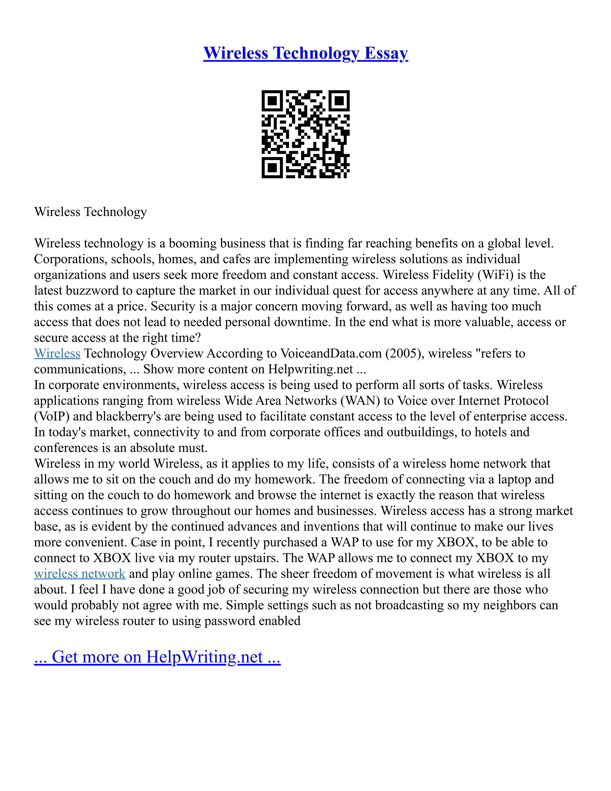 Wireless Technology Essay
Wireless Technology
Wireless technology is a booming business that is finding far reaching benefits on a global level.
Corporations, schools, homes, and cafes are implementing wireless solutions as individual
organizations and users seek more freedom and constant access. Wireless Fidelity (WiFi) is the
latest buzzword to capture the market in our individual quest for access anywhere at any time. All of
this comes at a price. Security is a major concern moving forward, as well as having too much
access that does not lead to needed personal downtime. In the end what is more valuable, access or
secure access at the right time?
Wireless Technology Overview According to VoiceandData.com (2005), wireless "refers to
communications, ... Show more content on Helpwriting.net ...
In corporate environments, wireless access is being used to perform all sorts of tasks. Wireless
applications ranging from wireless Wide Area Networks (WAN) to Voice over Internet Protocol
(VoIP) and blackberry's are being used to facilitate constant access to the level of enterprise access.
In today's market, connectivity to and from corporate offices and outbuildings, to hotels and
conferences is an absolute must.
Wireless in my world Wireless, as it applies to my life, consists of a wireless home network that
allows me to sit on the couch and do my homework. The freedom of connecting via a laptop and
sitting on the couch to do homework and browse the internet is exactly the reason that wireless
access continues to grow throughout our homes and businesses. Wireless access has a strong market
base, as is evident by the continued advances and inventions that will continue to make our lives
more convenient. Case in point, I recently purchased a WAP to use for my XBOX, to be able to
connect to XBOX live via my router upstairs. The WAP allows me to connect my XBOX to my
wireless network and play online games. The sheer freedom of movement is what wireless is all
about. I feel I have done a good job of securing my wireless connection but there are those who
would probably not agree with me. Simple settings such as not broadcasting so my neighbors can
see my wireless router to using password enabled
... Get more on HelpWriting.net ...
 