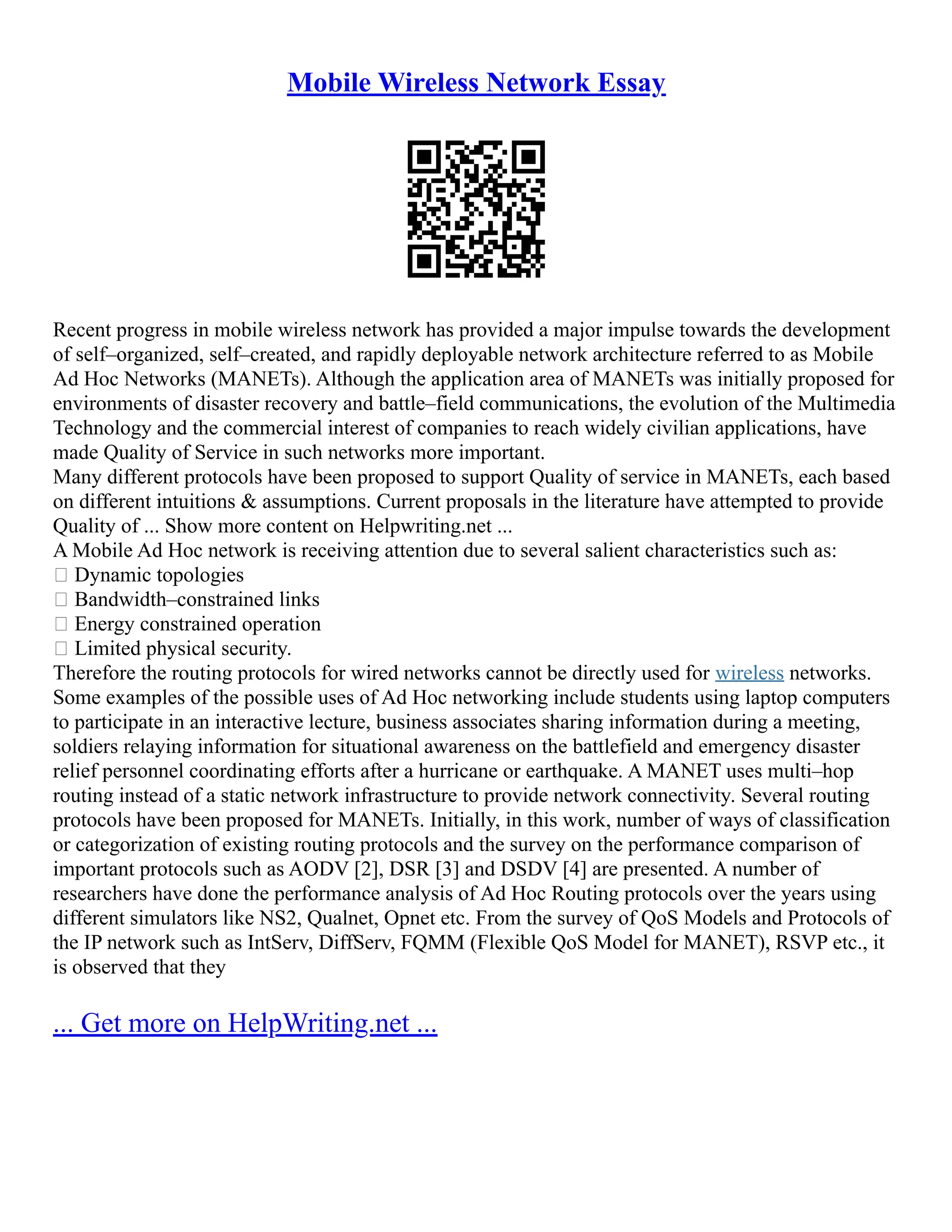 Mobile Wireless Network Essay
Recent progress in mobile wireless network has provided a major impulse towards the development
of self–organized, self–created, and rapidly deployable network architecture referred to as Mobile
Ad Hoc Networks (MANETs). Although the application area of MANETs was initially proposed for
environments of disaster recovery and battle–field communications, the evolution of the Multimedia
Technology and the commercial interest of companies to reach widely civilian applications, have
made Quality of Service in such networks more important.
Many different protocols have been proposed to support Quality of service in MANETs, each based
on different intuitions & assumptions. Current proposals in the literature have attempted to provide
Quality of ... Show more content on Helpwriting.net ...
A Mobile Ad Hoc network is receiving attention due to several salient characteristics such as:
 Dynamic topologies
 Bandwidth–constrained links
 Energy constrained operation
 Limited physical security.
Therefore the routing protocols for wired networks cannot be directly used for wireless networks.
Some examples of the possible uses of Ad Hoc networking include students using laptop computers
to participate in an interactive lecture, business associates sharing information during a meeting,
soldiers relaying information for situational awareness on the battlefield and emergency disaster
relief personnel coordinating efforts after a hurricane or earthquake. A MANET uses multi–hop
routing instead of a static network infrastructure to provide network connectivity. Several routing
protocols have been proposed for MANETs. Initially, in this work, number of ways of classification
or categorization of existing routing protocols and the survey on the performance comparison of
important protocols such as AODV [2], DSR [3] and DSDV [4] are presented. A number of
researchers have done the performance analysis of Ad Hoc Routing protocols over the years using
different simulators like NS2, Qualnet, Opnet etc. From the survey of QoS Models and Protocols of
the IP network such as IntServ, DiffServ, FQMM (Flexible QoS Model for MANET), RSVP etc., it
is observed that they
... Get more on HelpWriting.net ...
 
