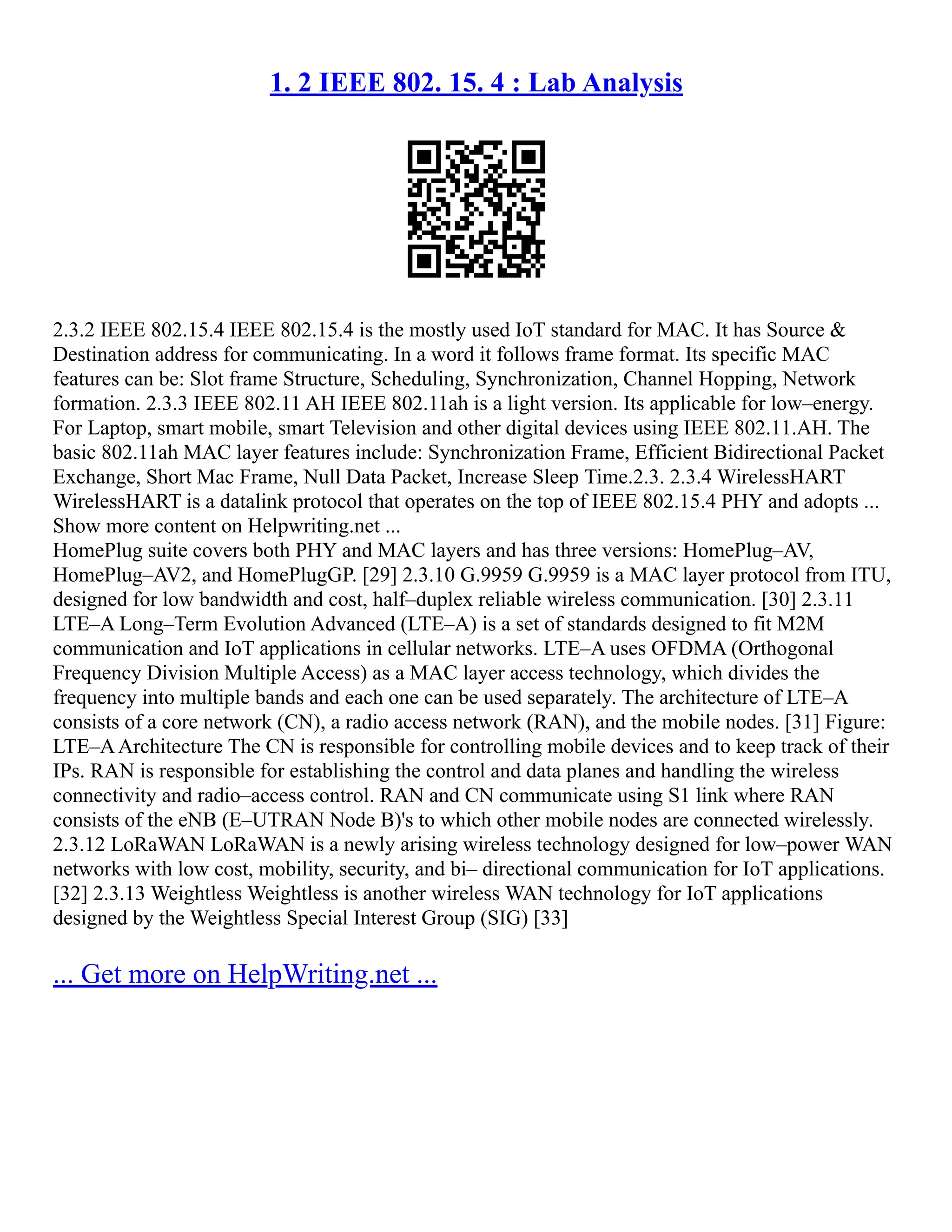 1. 2 IEEE 802. 15. 4 : Lab Analysis
2.3.2 IEEE 802.15.4 IEEE 802.15.4 is the mostly used IoT standard for MAC. It has Source &
Destination address for communicating. In a word it follows frame format. Its specific MAC
features can be: Slot frame Structure, Scheduling, Synchronization, Channel Hopping, Network
formation. 2.3.3 IEEE 802.11 AH IEEE 802.11ah is a light version. Its applicable for low–energy.
For Laptop, smart mobile, smart Television and other digital devices using IEEE 802.11.AH. The
basic 802.11ah MAC layer features include: Synchronization Frame, Efficient Bidirectional Packet
Exchange, Short Mac Frame, Null Data Packet, Increase Sleep Time.2.3. 2.3.4 WirelessHART
WirelessHART is a datalink protocol that operates on the top of IEEE 802.15.4 PHY and adopts ...
Show more content on Helpwriting.net ...
HomePlug suite covers both PHY and MAC layers and has three versions: HomePlug–AV,
HomePlug–AV2, and HomePlugGP. [29] 2.3.10 G.9959 G.9959 is a MAC layer protocol from ITU,
designed for low bandwidth and cost, half–duplex reliable wireless communication. [30] 2.3.11
LTE–A Long–Term Evolution Advanced (LTE–A) is a set of standards designed to fit M2M
communication and IoT applications in cellular networks. LTE–A uses OFDMA (Orthogonal
Frequency Division Multiple Access) as a MAC layer access technology, which divides the
frequency into multiple bands and each one can be used separately. The architecture of LTE–A
consists of a core network (CN), a radio access network (RAN), and the mobile nodes. [31] Figure:
LTE–AArchitecture The CN is responsible for controlling mobile devices and to keep track of their
IPs. RAN is responsible for establishing the control and data planes and handling the wireless
connectivity and radio–access control. RAN and CN communicate using S1 link where RAN
consists of the eNB (E–UTRAN Node B)'s to which other mobile nodes are connected wirelessly.
2.3.12 LoRaWAN LoRaWAN is a newly arising wireless technology designed for low–power WAN
networks with low cost, mobility, security, and bi– directional communication for IoT applications.
[32] 2.3.13 Weightless Weightless is another wireless WAN technology for IoT applications
designed by the Weightless Special Interest Group (SIG) [33]
... Get more on HelpWriting.net ...
 