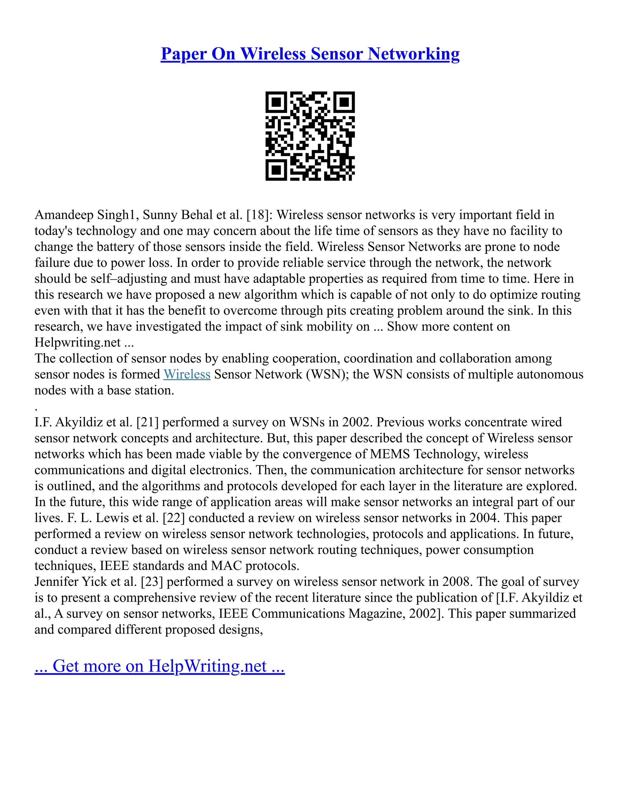 Paper On Wireless Sensor Networking
Amandeep Singh1, Sunny Behal et al. [18]: Wireless sensor networks is very important field in
today's technology and one may concern about the life time of sensors as they have no facility to
change the battery of those sensors inside the field. Wireless Sensor Networks are prone to node
failure due to power loss. In order to provide reliable service through the network, the network
should be self–adjusting and must have adaptable properties as required from time to time. Here in
this research we have proposed a new algorithm which is capable of not only to do optimize routing
even with that it has the benefit to overcome through pits creating problem around the sink. In this
research, we have investigated the impact of sink mobility on ... Show more content on
Helpwriting.net ...
The collection of sensor nodes by enabling cooperation, coordination and collaboration among
sensor nodes is formed Wireless Sensor Network (WSN); the WSN consists of multiple autonomous
nodes with a base station.
.
I.F. Akyildiz et al. [21] performed a survey on WSNs in 2002. Previous works concentrate wired
sensor network concepts and architecture. But, this paper described the concept of Wireless sensor
networks which has been made viable by the convergence of MEMS Technology, wireless
communications and digital electronics. Then, the communication architecture for sensor networks
is outlined, and the algorithms and protocols developed for each layer in the literature are explored.
In the future, this wide range of application areas will make sensor networks an integral part of our
lives. F. L. Lewis et al. [22] conducted a review on wireless sensor networks in 2004. This paper
performed a review on wireless sensor network technologies, protocols and applications. In future,
conduct a review based on wireless sensor network routing techniques, power consumption
techniques, IEEE standards and MAC protocols.
Jennifer Yick et al. [23] performed a survey on wireless sensor network in 2008. The goal of survey
is to present a comprehensive review of the recent literature since the publication of [I.F. Akyildiz et
al., A survey on sensor networks, IEEE Communications Magazine, 2002]. This paper summarized
and compared different proposed designs,
... Get more on HelpWriting.net ...
 