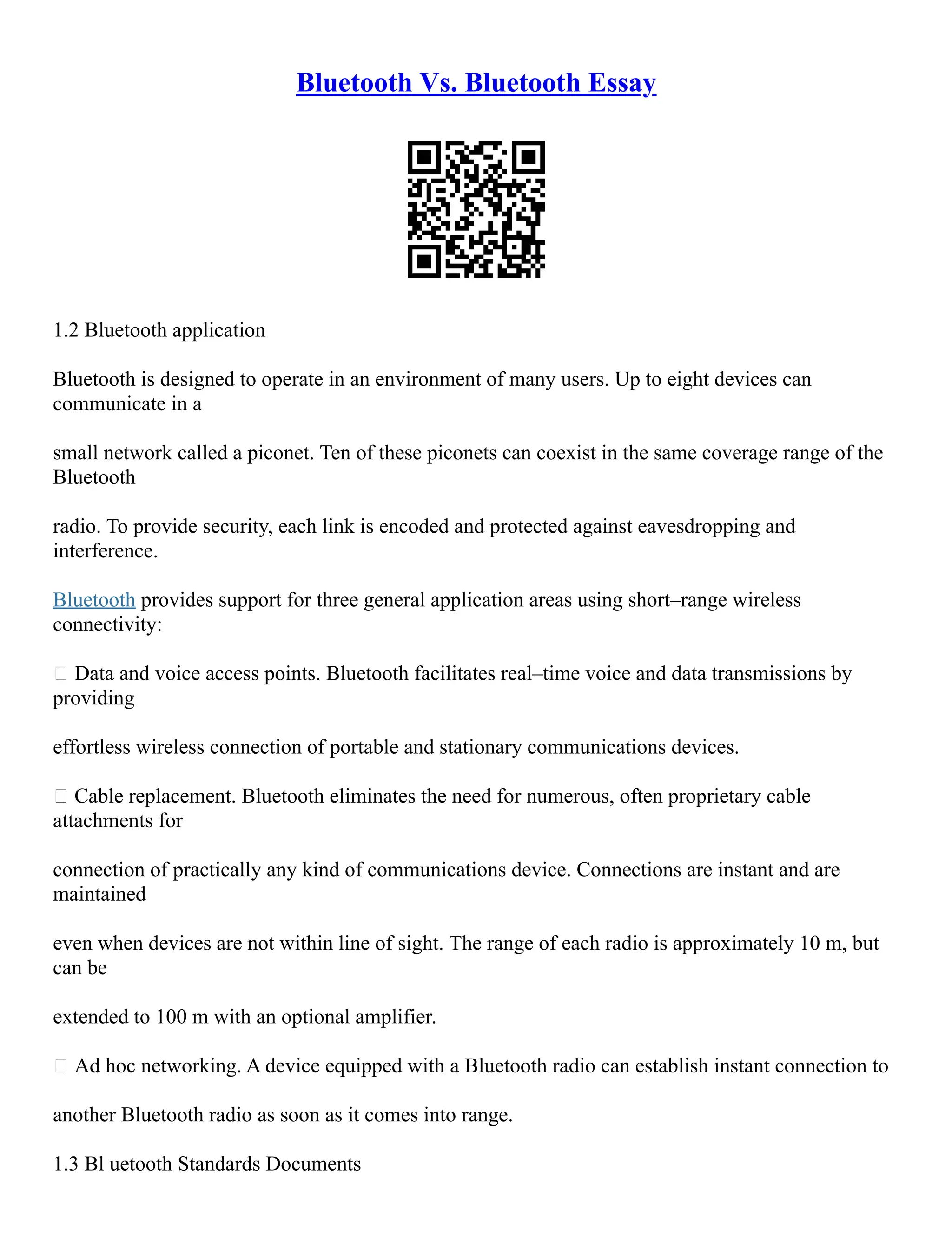 Bluetooth Vs. Bluetooth Essay
1.2 Bluetooth application
Bluetooth is designed to operate in an environment of many users. Up to eight devices can
communicate in a
small network called a piconet. Ten of these piconets can coexist in the same coverage range of the
Bluetooth
radio. To provide security, each link is encoded and protected against eavesdropping and
interference.
Bluetooth provides support for three general application areas using short–range wireless
connectivity:
 Data and voice access points. Bluetooth facilitates real–time voice and data transmissions by
providing
effortless wireless connection of portable and stationary communications devices.
 Cable replacement. Bluetooth eliminates the need for numerous, often proprietary cable
attachments for
connection of practically any kind of communications device. Connections are instant and are
maintained
even when devices are not within line of sight. The range of each radio is approximately 10 m, but
can be
extended to 100 m with an optional amplifier.
 Ad hoc networking. A device equipped with a Bluetooth radio can establish instant connection to
another Bluetooth radio as soon as it comes into range.
1.3 Bl uetooth Standards Documents
 