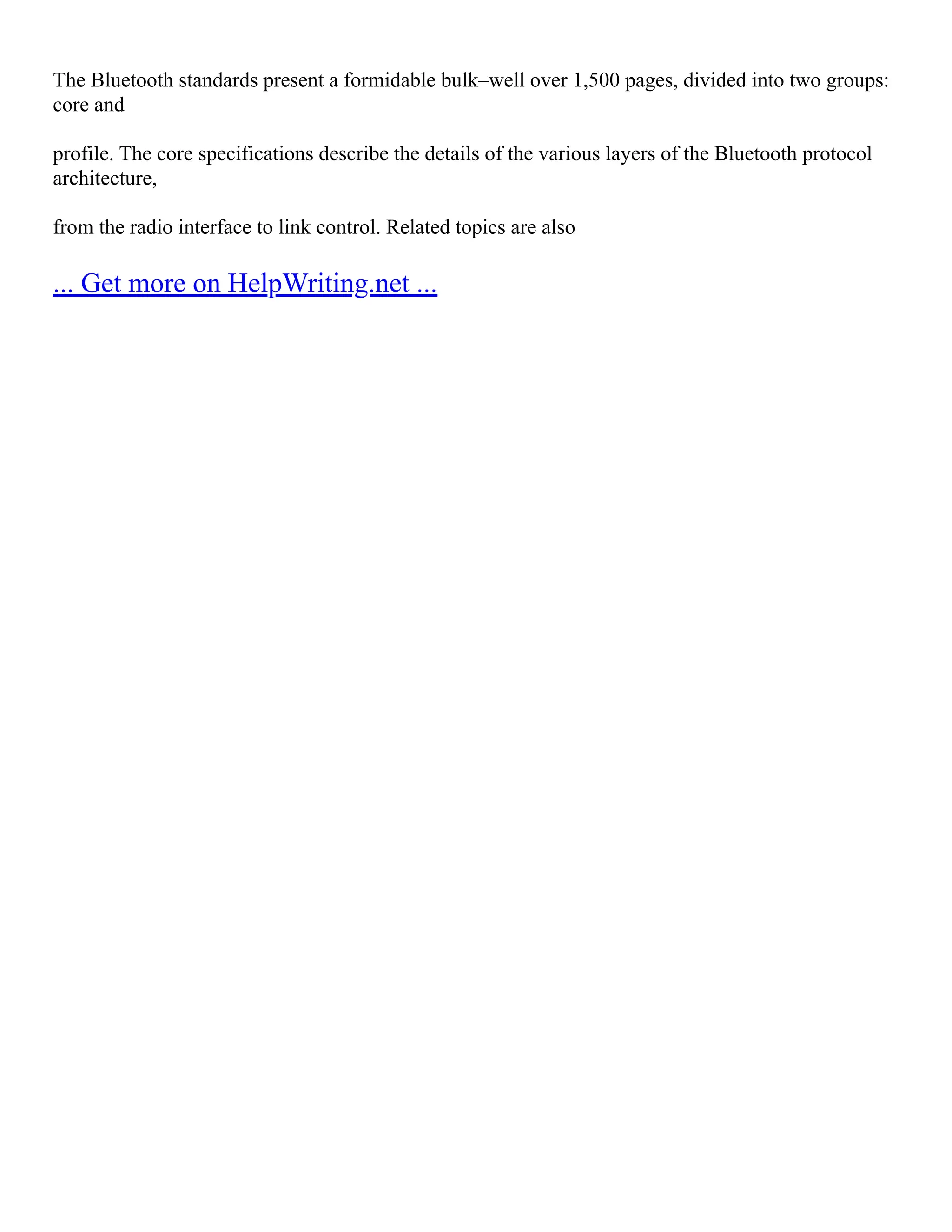 The Bluetooth standards present a formidable bulk–well over 1,500 pages, divided into two groups:
core and
profile. The core specifications describe the details of the various layers of the Bluetooth protocol
architecture,
from the radio interface to link control. Related topics are also
... Get more on HelpWriting.net ...
 