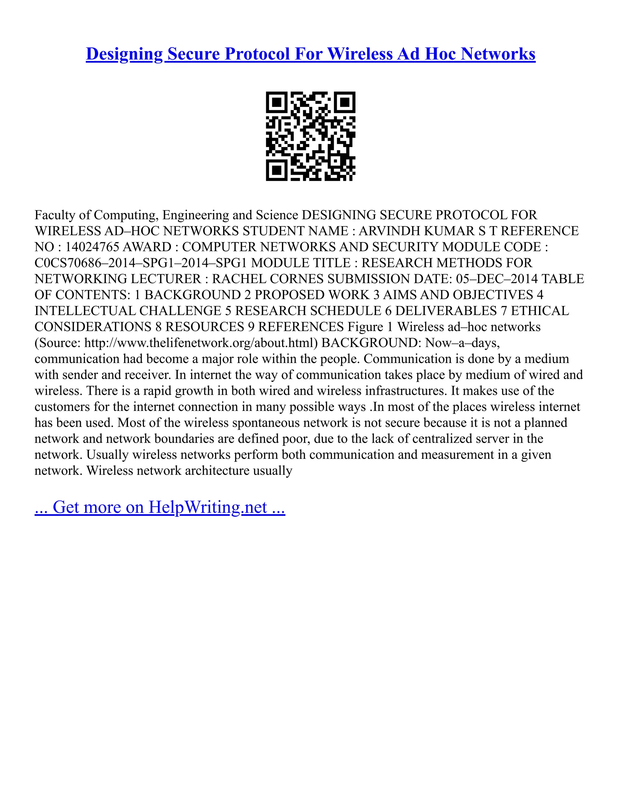 Designing Secure Protocol For Wireless Ad Hoc Networks
Faculty of Computing, Engineering and Science DESIGNING SECURE PROTOCOL FOR
WIRELESS AD–HOC NETWORKS STUDENT NAME : ARVINDH KUMAR S T REFERENCE
NO : 14024765 AWARD : COMPUTER NETWORKS AND SECURITY MODULE CODE :
C0CS70686–2014–SPG1–2014–SPG1 MODULE TITLE : RESEARCH METHODS FOR
NETWORKING LECTURER : RACHEL CORNES SUBMISSION DATE: 05–DEC–2014 TABLE
OF CONTENTS: 1 BACKGROUND 2 PROPOSED WORK 3 AIMS AND OBJECTIVES 4
INTELLECTUAL CHALLENGE 5 RESEARCH SCHEDULE 6 DELIVERABLES 7 ETHICAL
CONSIDERATIONS 8 RESOURCES 9 REFERENCES Figure 1 Wireless ad–hoc networks
(Source: http://www.thelifenetwork.org/about.html) BACKGROUND: Now–a–days,
communication had become a major role within the people. Communication is done by a medium
with sender and receiver. In internet the way of communication takes place by medium of wired and
wireless. There is a rapid growth in both wired and wireless infrastructures. It makes use of the
customers for the internet connection in many possible ways .In most of the places wireless internet
has been used. Most of the wireless spontaneous network is not secure because it is not a planned
network and network boundaries are defined poor, due to the lack of centralized server in the
network. Usually wireless networks perform both communication and measurement in a given
network. Wireless network architecture usually
... Get more on HelpWriting.net ...
 