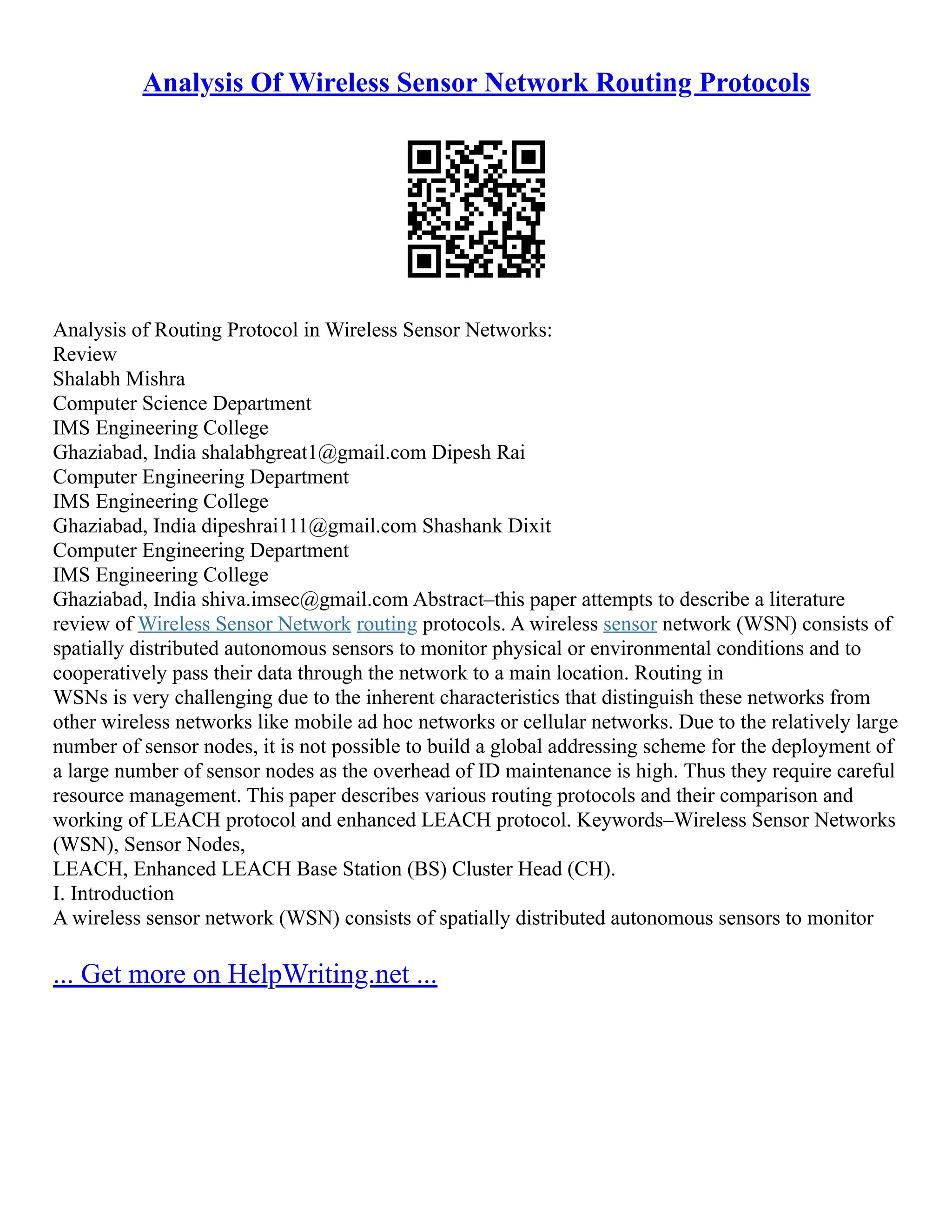 Analysis Of Wireless Sensor Network Routing Protocols
Analysis of Routing Protocol in Wireless Sensor Networks:
Review
Shalabh Mishra
Computer Science Department
IMS Engineering College
Ghaziabad, India shalabhgreat1@gmail.com Dipesh Rai
Computer Engineering Department
IMS Engineering College
Ghaziabad, India dipeshrai111@gmail.com Shashank Dixit
Computer Engineering Department
IMS Engineering College
Ghaziabad, India shiva.imsec@gmail.com Abstract–this paper attempts to describe a literature
review of Wireless Sensor Network routing protocols. A wireless sensor network (WSN) consists of
spatially distributed autonomous sensors to monitor physical or environmental conditions and to
cooperatively pass their data through the network to a main location. Routing in
WSNs is very challenging due to the inherent characteristics that distinguish these networks from
other wireless networks like mobile ad hoc networks or cellular networks. Due to the relatively large
number of sensor nodes, it is not possible to build a global addressing scheme for the deployment of
a large number of sensor nodes as the overhead of ID maintenance is high. Thus they require careful
resource management. This paper describes various routing protocols and their comparison and
working of LEACH protocol and enhanced LEACH protocol. Keywords–Wireless Sensor Networks
(WSN), Sensor Nodes,
LEACH, Enhanced LEACH Base Station (BS) Cluster Head (CH).
I. Introduction
A wireless sensor network (WSN) consists of spatially distributed autonomous sensors to monitor
... Get more on HelpWriting.net ...
 