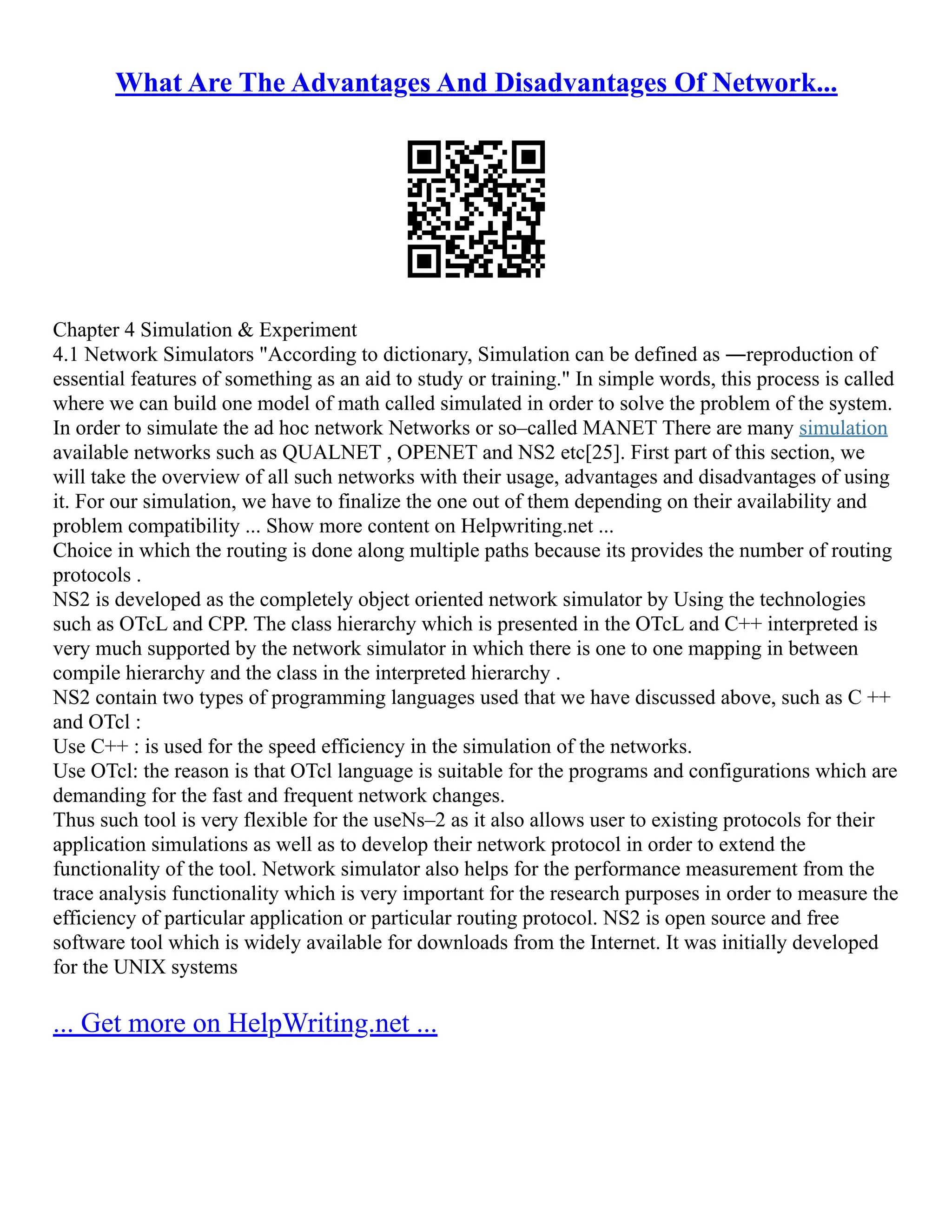 What Are The Advantages And Disadvantages Of Network...
Chapter 4 Simulation & Experiment
4.1 Network Simulators "According to dictionary, Simulation can be defined as ―reproduction of
essential features of something as an aid to study or training." In simple words, this process is called
where we can build one model of math called simulated in order to solve the problem of the system.
In order to simulate the ad hoc network Networks or so–called MANET There are many simulation
available networks such as QUALNET , OPENET and NS2 etc[25]. First part of this section, we
will take the overview of all such networks with their usage, advantages and disadvantages of using
it. For our simulation, we have to finalize the one out of them depending on their availability and
problem compatibility ... Show more content on Helpwriting.net ...
Choice in which the routing is done along multiple paths because its provides the number of routing
protocols .
NS2 is developed as the completely object oriented network simulator by Using the technologies
such as OTcL and CPP. The class hierarchy which is presented in the OTcL and C++ interpreted is
very much supported by the network simulator in which there is one to one mapping in between
compile hierarchy and the class in the interpreted hierarchy .
NS2 contain two types of programming languages used that we have discussed above, such as C ++
and OTcl :
Use C++ : is used for the speed efficiency in the simulation of the networks.
Use OTcl: the reason is that OTcl language is suitable for the programs and configurations which are
demanding for the fast and frequent network changes.
Thus such tool is very flexible for the useNs–2 as it also allows user to existing protocols for their
application simulations as well as to develop their network protocol in order to extend the
functionality of the tool. Network simulator also helps for the performance measurement from the
trace analysis functionality which is very important for the research purposes in order to measure the
efficiency of particular application or particular routing protocol. NS2 is open source and free
software tool which is widely available for downloads from the Internet. It was initially developed
for the UNIX systems
... Get more on HelpWriting.net ...
 