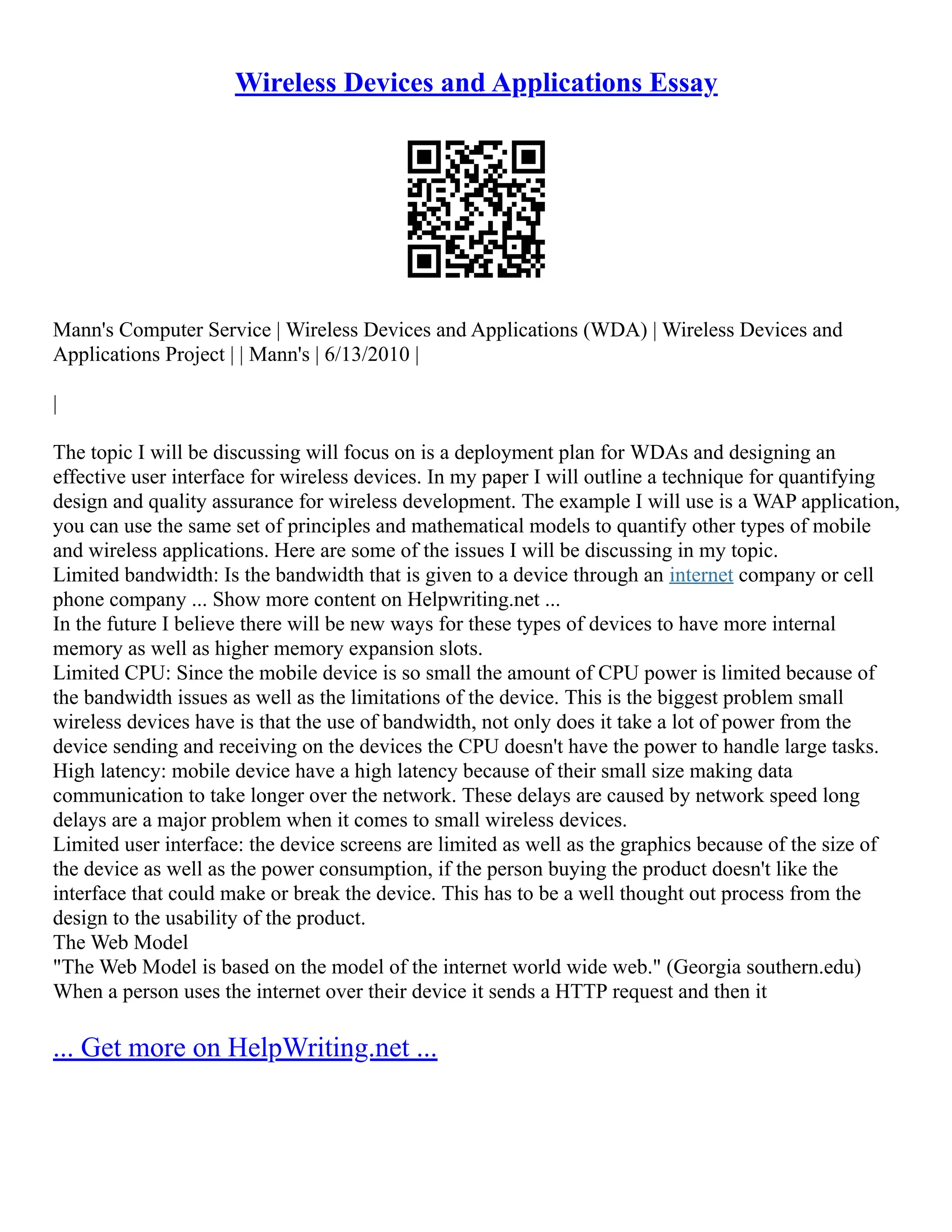 Wireless Devices and Applications Essay
Mann's Computer Service | Wireless Devices and Applications (WDA) | Wireless Devices and
Applications Project | | Mann's | 6/13/2010 |
|
The topic I will be discussing will focus on is a deployment plan for WDAs and designing an
effective user interface for wireless devices. In my paper I will outline a technique for quantifying
design and quality assurance for wireless development. The example I will use is a WAP application,
you can use the same set of principles and mathematical models to quantify other types of mobile
and wireless applications. Here are some of the issues I will be discussing in my topic.
Limited bandwidth: Is the bandwidth that is given to a device through an internet company or cell
phone company ... Show more content on Helpwriting.net ...
In the future I believe there will be new ways for these types of devices to have more internal
memory as well as higher memory expansion slots.
Limited CPU: Since the mobile device is so small the amount of CPU power is limited because of
the bandwidth issues as well as the limitations of the device. This is the biggest problem small
wireless devices have is that the use of bandwidth, not only does it take a lot of power from the
device sending and receiving on the devices the CPU doesn't have the power to handle large tasks.
High latency: mobile device have a high latency because of their small size making data
communication to take longer over the network. These delays are caused by network speed long
delays are a major problem when it comes to small wireless devices.
Limited user interface: the device screens are limited as well as the graphics because of the size of
the device as well as the power consumption, if the person buying the product doesn't like the
interface that could make or break the device. This has to be a well thought out process from the
design to the usability of the product.
The Web Model
"The Web Model is based on the model of the internet world wide web." (Georgia southern.edu)
When a person uses the internet over their device it sends a HTTP request and then it
... Get more on HelpWriting.net ...
 