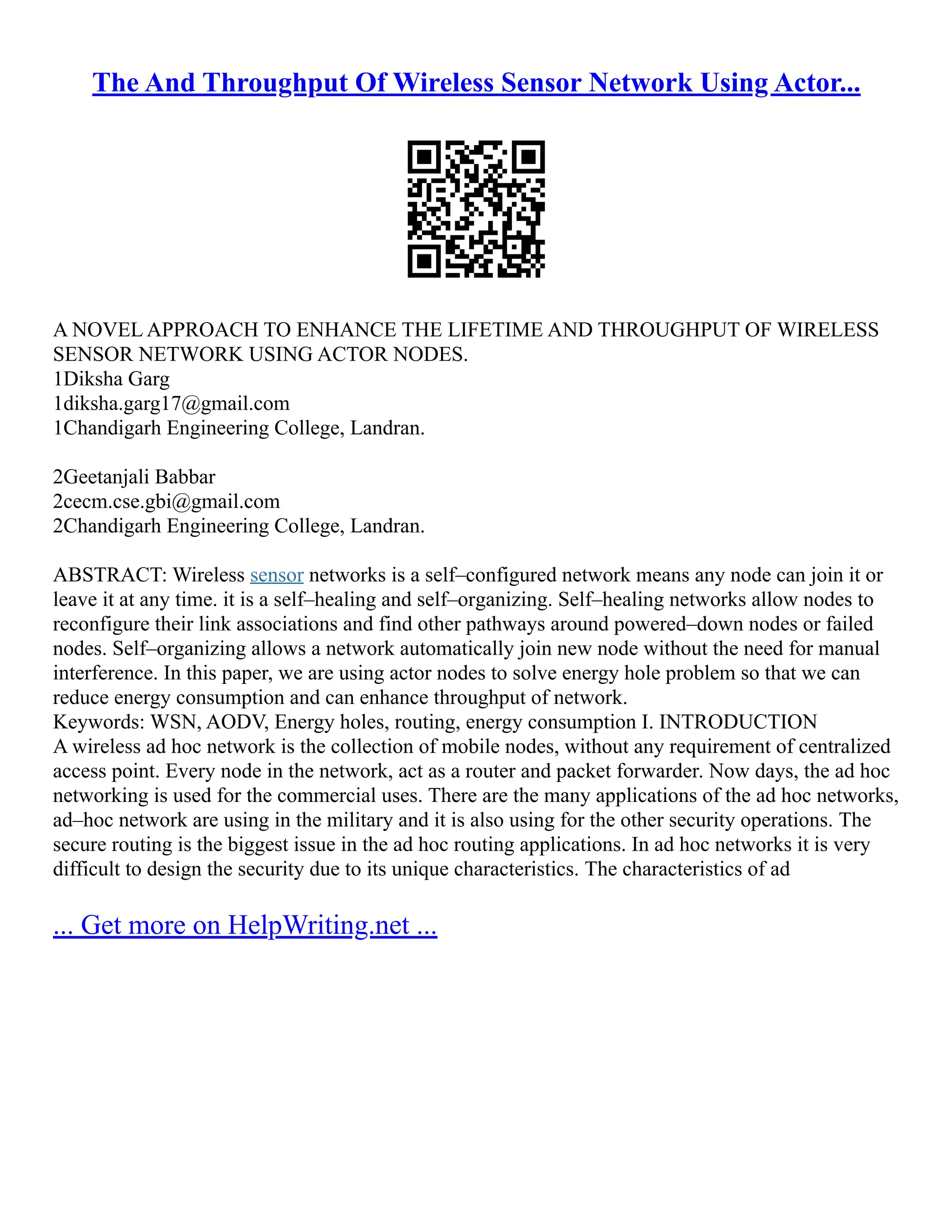 The And Throughput Of Wireless Sensor Network Using Actor...
A NOVEL APPROACH TO ENHANCE THE LIFETIME AND THROUGHPUT OF WIRELESS
SENSOR NETWORK USING ACTOR NODES.
1Diksha Garg
1diksha.garg17@gmail.com
1Chandigarh Engineering College, Landran.
2Geetanjali Babbar
2cecm.cse.gbi@gmail.com
2Chandigarh Engineering College, Landran.
ABSTRACT: Wireless sensor networks is a self–configured network means any node can join it or
leave it at any time. it is a self–healing and self–organizing. Self–healing networks allow nodes to
reconfigure their link associations and find other pathways around powered–down nodes or failed
nodes. Self–organizing allows a network automatically join new node without the need for manual
interference. In this paper, we are using actor nodes to solve energy hole problem so that we can
reduce energy consumption and can enhance throughput of network.
Keywords: WSN, AODV, Energy holes, routing, energy consumption I. INTRODUCTION
A wireless ad hoc network is the collection of mobile nodes, without any requirement of centralized
access point. Every node in the network, act as a router and packet forwarder. Now days, the ad hoc
networking is used for the commercial uses. There are the many applications of the ad hoc networks,
ad–hoc network are using in the military and it is also using for the other security operations. The
secure routing is the biggest issue in the ad hoc routing applications. In ad hoc networks it is very
difficult to design the security due to its unique characteristics. The characteristics of ad
... Get more on HelpWriting.net ...
 