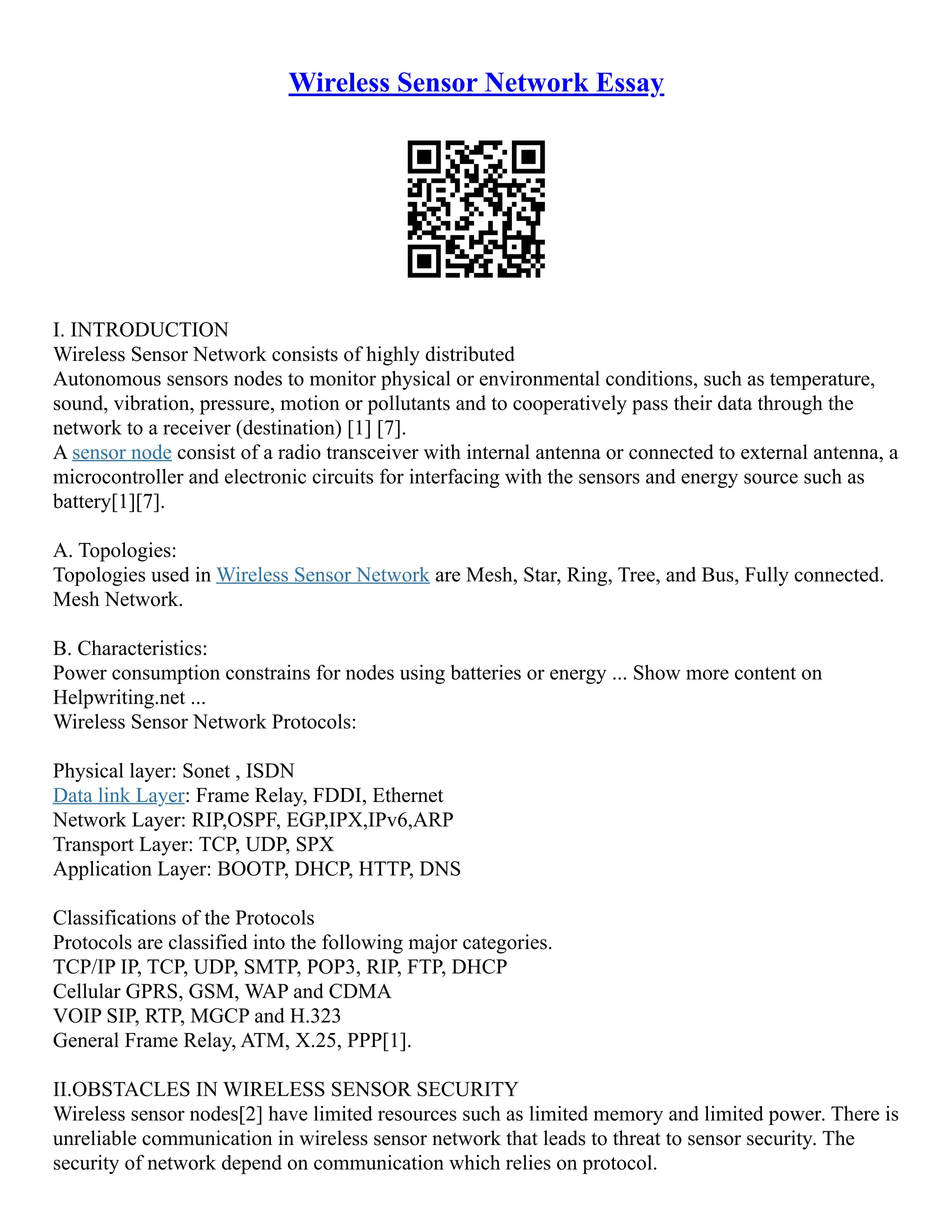 Wireless Sensor Network Essay
I. INTRODUCTION
Wireless Sensor Network consists of highly distributed
Autonomous sensors nodes to monitor physical or environmental conditions, such as temperature,
sound, vibration, pressure, motion or pollutants and to cooperatively pass their data through the
network to a receiver (destination) [1] [7].
A sensor node consist of a radio transceiver with internal antenna or connected to external antenna, a
microcontroller and electronic circuits for interfacing with the sensors and energy source such as
battery[1][7].
A. Topologies:
Topologies used in Wireless Sensor Network are Mesh, Star, Ring, Tree, and Bus, Fully connected.
Mesh Network.
B. Characteristics:
Power consumption constrains for nodes using batteries or energy ... Show more content on
Helpwriting.net ...
Wireless Sensor Network Protocols:
Physical layer: Sonet , ISDN
Data link Layer: Frame Relay, FDDI, Ethernet
Network Layer: RIP,OSPF, EGP,IPX,IPv6,ARP
Transport Layer: TCP, UDP, SPX
Application Layer: BOOTP, DHCP, HTTP, DNS
Classifications of the Protocols
Protocols are classified into the following major categories.
TCP/IP IP, TCP, UDP, SMTP, POP3, RIP, FTP, DHCP
Cellular GPRS, GSM, WAP and CDMA
VOIP SIP, RTP, MGCP and H.323
General Frame Relay, ATM, X.25, PPP[1].
II.OBSTACLES IN WIRELESS SENSOR SECURITY
Wireless sensor nodes[2] have limited resources such as limited memory and limited power. There is
unreliable communication in wireless sensor network that leads to threat to sensor security. The
security of network depend on communication which relies on protocol.
 