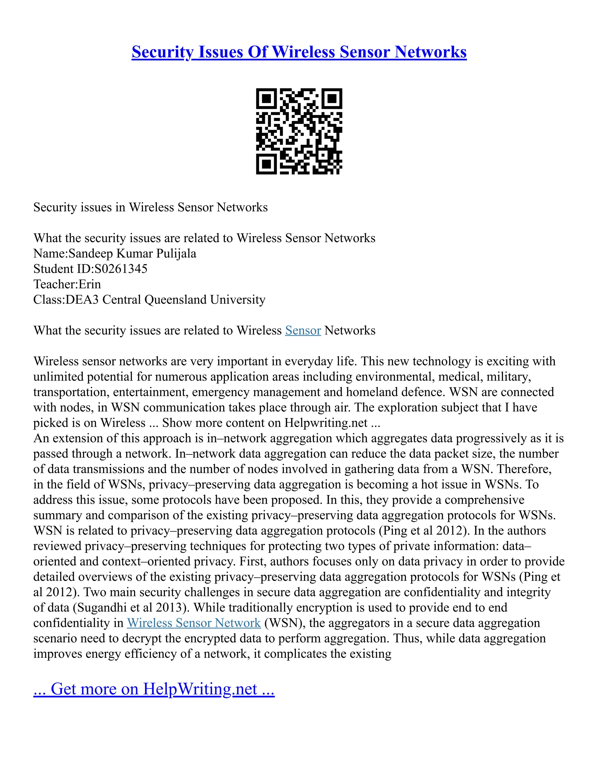 Security Issues Of Wireless Sensor Networks
Security issues in Wireless Sensor Networks
What the security issues are related to Wireless Sensor Networks
Name:Sandeep Kumar Pulijala
Student ID:S0261345
Teacher:Erin
Class:DEA3 Central Queensland University
What the security issues are related to Wireless Sensor Networks
Wireless sensor networks are very important in everyday life. This new technology is exciting with
unlimited potential for numerous application areas including environmental, medical, military,
transportation, entertainment, emergency management and homeland defence. WSN are connected
with nodes, in WSN communication takes place through air. The exploration subject that I have
picked is on Wireless ... Show more content on Helpwriting.net ...
An extension of this approach is in–network aggregation which aggregates data progressively as it is
passed through a network. In–network data aggregation can reduce the data packet size, the number
of data transmissions and the number of nodes involved in gathering data from a WSN. Therefore,
in the field of WSNs, privacy–preserving data aggregation is becoming a hot issue in WSNs. To
address this issue, some protocols have been proposed. In this, they provide a comprehensive
summary and comparison of the existing privacy–preserving data aggregation protocols for WSNs.
WSN is related to privacy–preserving data aggregation protocols (Ping et al 2012). In the authors
reviewed privacy–preserving techniques for protecting two types of private information: data–
oriented and context–oriented privacy. First, authors focuses only on data privacy in order to provide
detailed overviews of the existing privacy–preserving data aggregation protocols for WSNs (Ping et
al 2012). Two main security challenges in secure data aggregation are confidentiality and integrity
of data (Sugandhi et al 2013). While traditionally encryption is used to provide end to end
confidentiality in Wireless Sensor Network (WSN), the aggregators in a secure data aggregation
scenario need to decrypt the encrypted data to perform aggregation. Thus, while data aggregation
improves energy efficiency of a network, it complicates the existing
... Get more on HelpWriting.net ...
 