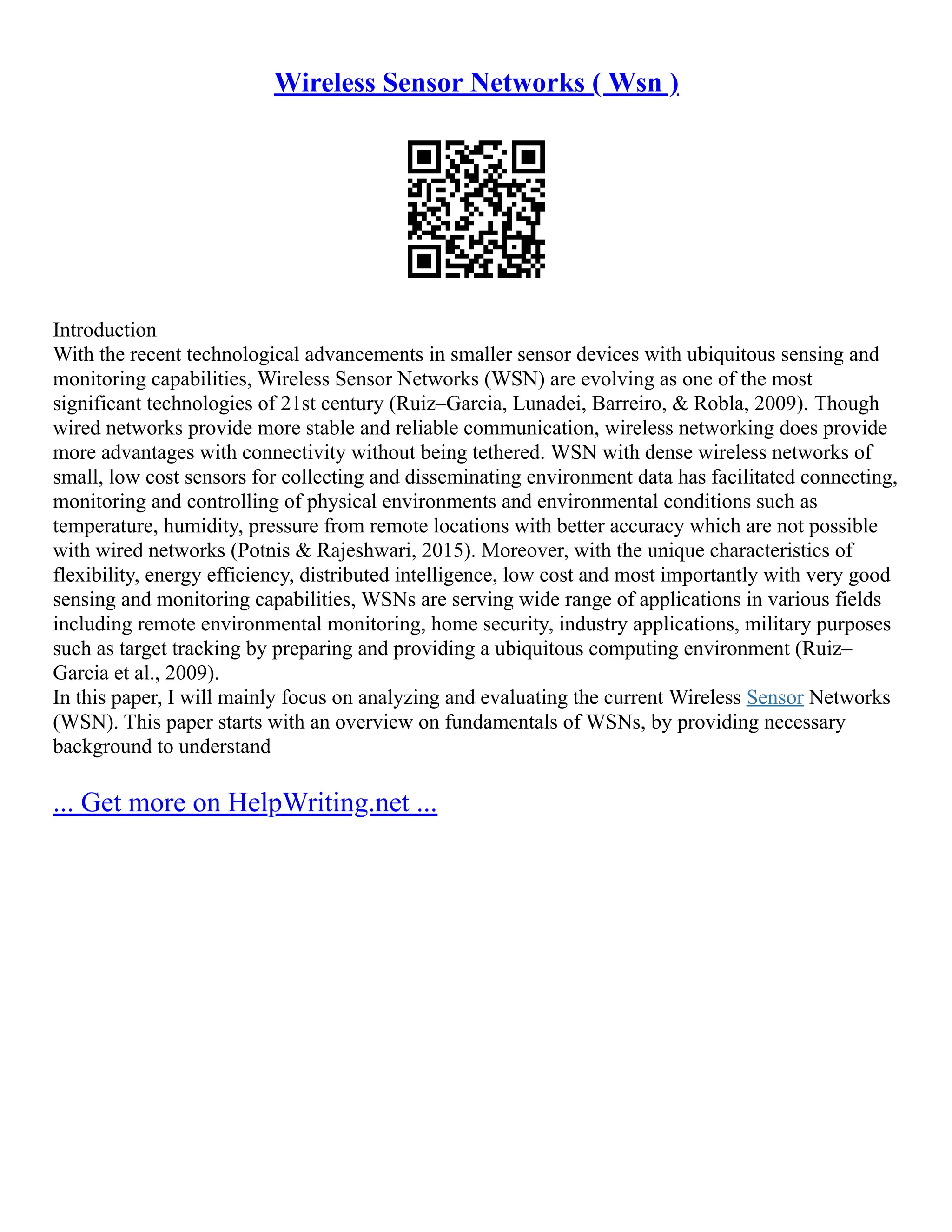 Wireless Sensor Networks ( Wsn )
Introduction
With the recent technological advancements in smaller sensor devices with ubiquitous sensing and
monitoring capabilities, Wireless Sensor Networks (WSN) are evolving as one of the most
significant technologies of 21st century (Ruiz–Garcia, Lunadei, Barreiro, & Robla, 2009). Though
wired networks provide more stable and reliable communication, wireless networking does provide
more advantages with connectivity without being tethered. WSN with dense wireless networks of
small, low cost sensors for collecting and disseminating environment data has facilitated connecting,
monitoring and controlling of physical environments and environmental conditions such as
temperature, humidity, pressure from remote locations with better accuracy which are not possible
with wired networks (Potnis & Rajeshwari, 2015). Moreover, with the unique characteristics of
flexibility, energy efficiency, distributed intelligence, low cost and most importantly with very good
sensing and monitoring capabilities, WSNs are serving wide range of applications in various fields
including remote environmental monitoring, home security, industry applications, military purposes
such as target tracking by preparing and providing a ubiquitous computing environment (Ruiz–
Garcia et al., 2009).
In this paper, I will mainly focus on analyzing and evaluating the current Wireless Sensor Networks
(WSN). This paper starts with an overview on fundamentals of WSNs, by providing necessary
background to understand
... Get more on HelpWriting.net ...
 