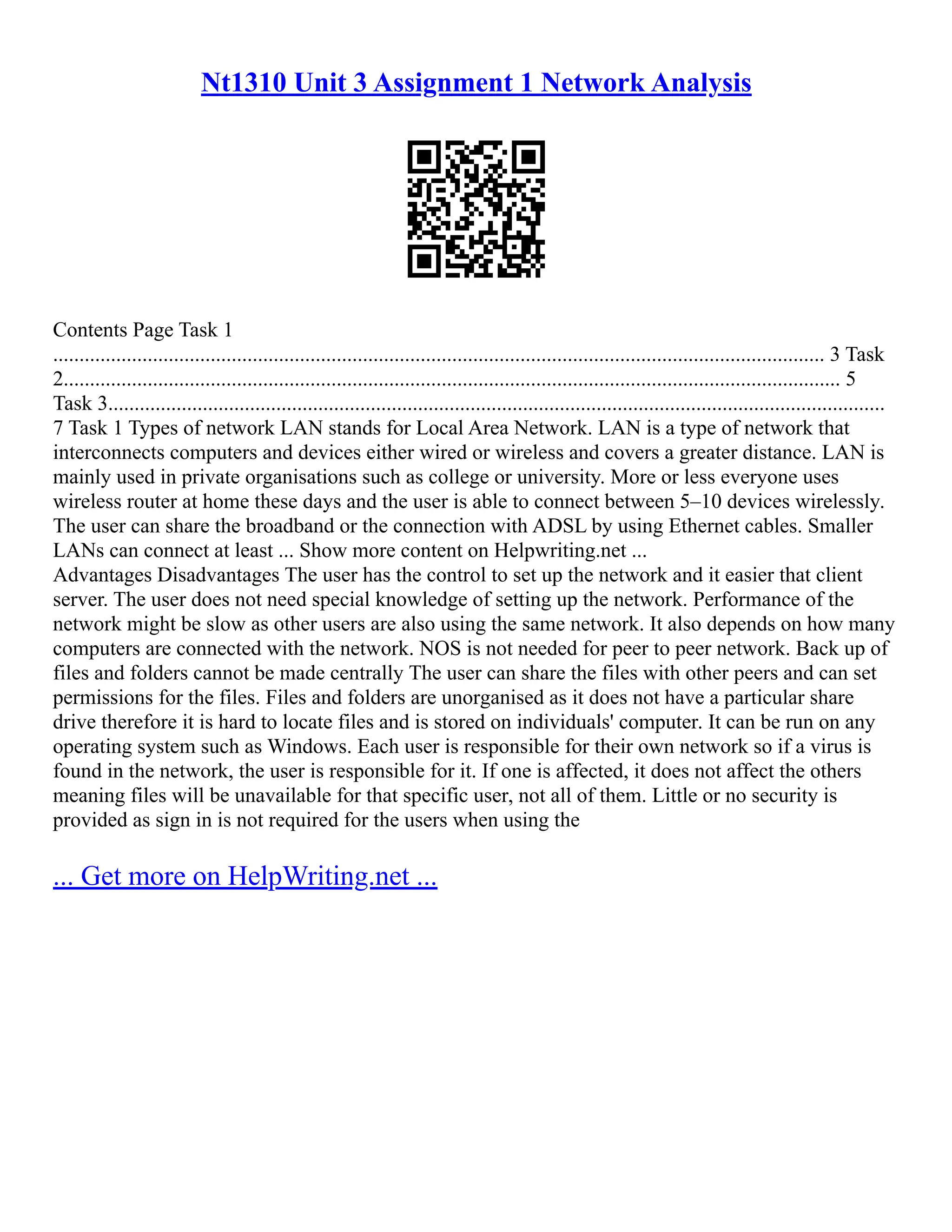 Nt1310 Unit 3 Assignment 1 Network Analysis
Contents Page Task 1
................................................................................................................................................... 3 Task
2.................................................................................................................................................... 5
Task 3....................................................................................................................................................
7 Task 1 Types of network LAN stands for Local Area Network. LAN is a type of network that
interconnects computers and devices either wired or wireless and covers a greater distance. LAN is
mainly used in private organisations such as college or university. More or less everyone uses
wireless router at home these days and the user is able to connect between 5–10 devices wirelessly.
The user can share the broadband or the connection with ADSL by using Ethernet cables. Smaller
LANs can connect at least ... Show more content on Helpwriting.net ...
Advantages Disadvantages The user has the control to set up the network and it easier that client
server. The user does not need special knowledge of setting up the network. Performance of the
network might be slow as other users are also using the same network. It also depends on how many
computers are connected with the network. NOS is not needed for peer to peer network. Back up of
files and folders cannot be made centrally The user can share the files with other peers and can set
permissions for the files. Files and folders are unorganised as it does not have a particular share
drive therefore it is hard to locate files and is stored on individuals' computer. It can be run on any
operating system such as Windows. Each user is responsible for their own network so if a virus is
found in the network, the user is responsible for it. If one is affected, it does not affect the others
meaning files will be unavailable for that specific user, not all of them. Little or no security is
provided as sign in is not required for the users when using the
... Get more on HelpWriting.net ...
 
