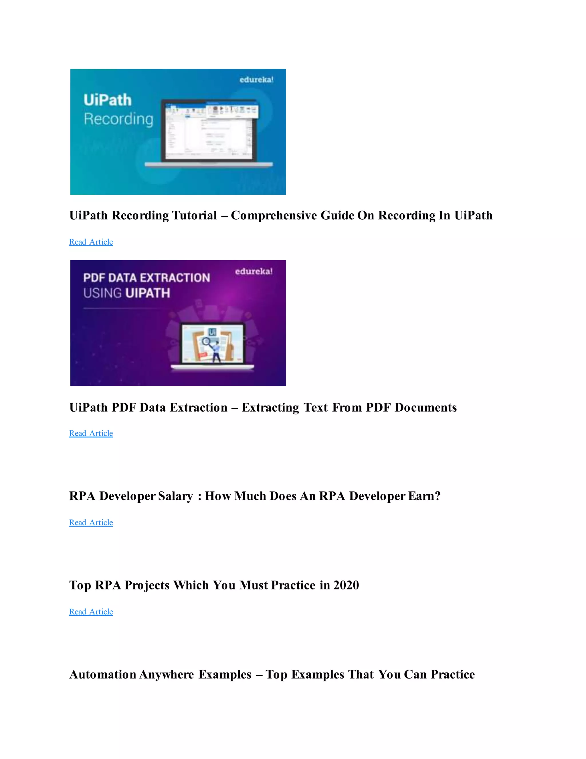UiPath Recording Tutorial – Comprehensive Guide On Recording In UiPath
Read Article
UiPath PDF Data Extraction – Extracting Text From PDF Documents
Read Article
RPA Developer Salary : How Much Does An RPA Developer Earn?
Read Article
Top RPA Projects Which You Must Practice in 2020
Read Article
Automation Anywhere Examples – Top Examples That You Can Practice
 