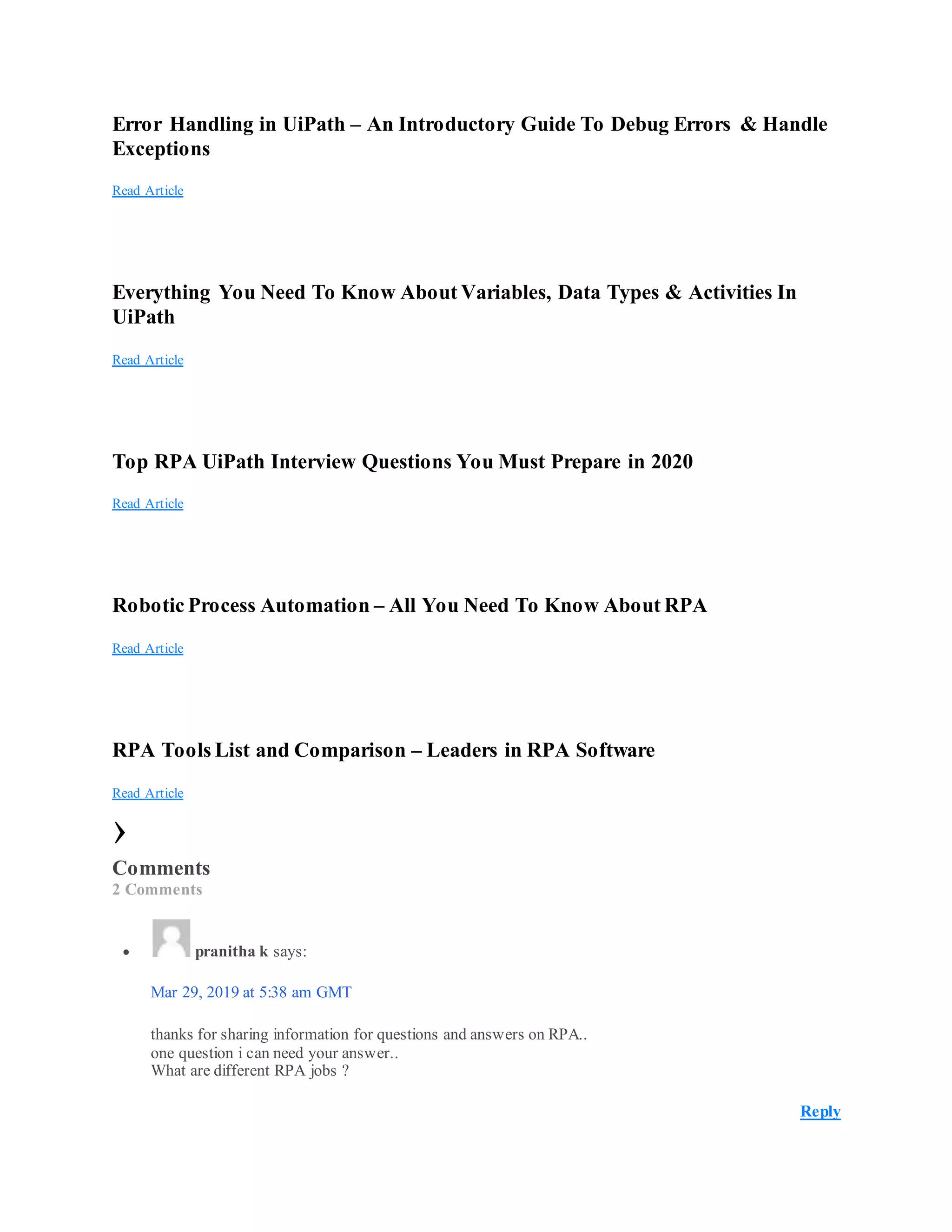 Error Handling in UiPath – An Introductory Guide To Debug Errors & Handle
Exceptions
Read Article
Everything You Need To Know About Variables, Data Types & Activities In
UiPath
Read Article
Top RPA UiPath Interview Questions You Must Prepare in 2020
Read Article
Robotic Process Automation – All You Need To Know About RPA
Read Article
RPA Tools List and Comparison – Leaders in RPA Software
Read Article
›
Comments
2 Comments
 pranitha k says:
Mar 29, 2019 at 5:38 am GMT
thanks for sharing information for questions and answers on RPA..
one question i can need your answer..
What are different RPA jobs ?
Reply
 
