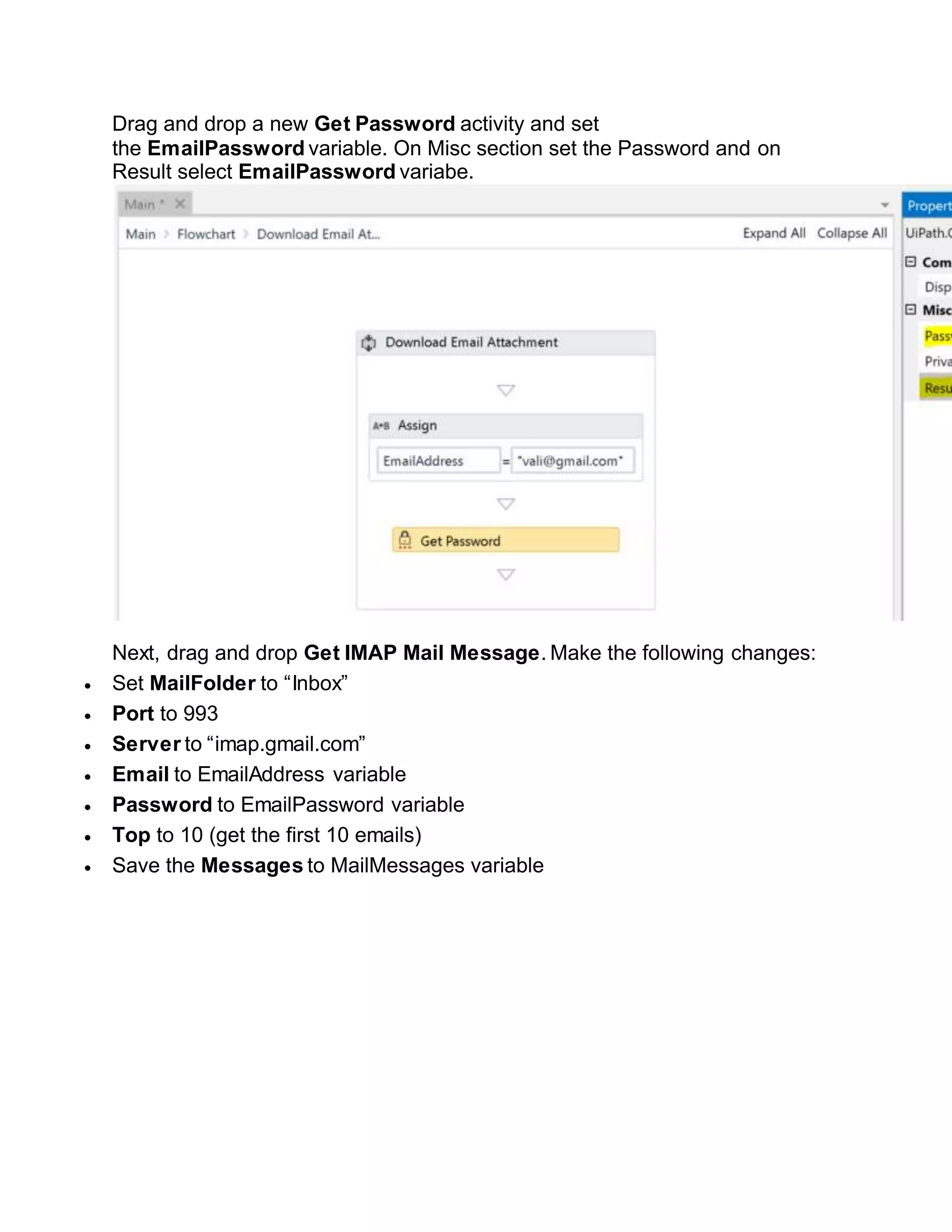 Drag and drop a new Get Password activity and set
the EmailPassword variable. On Misc section set the Password and on
Result select EmailPassword variabe.
Next, drag and drop Get IMAP Mail Message. Make the following changes:
 Set MailFolder to “Inbox”
 Port to 993
 Server to “imap.gmail.com”
 Email to EmailAddress variable
 Password to EmailPassword variable
 Top to 10 (get the first 10 emails)
 Save the Messages to MailMessages variable
 