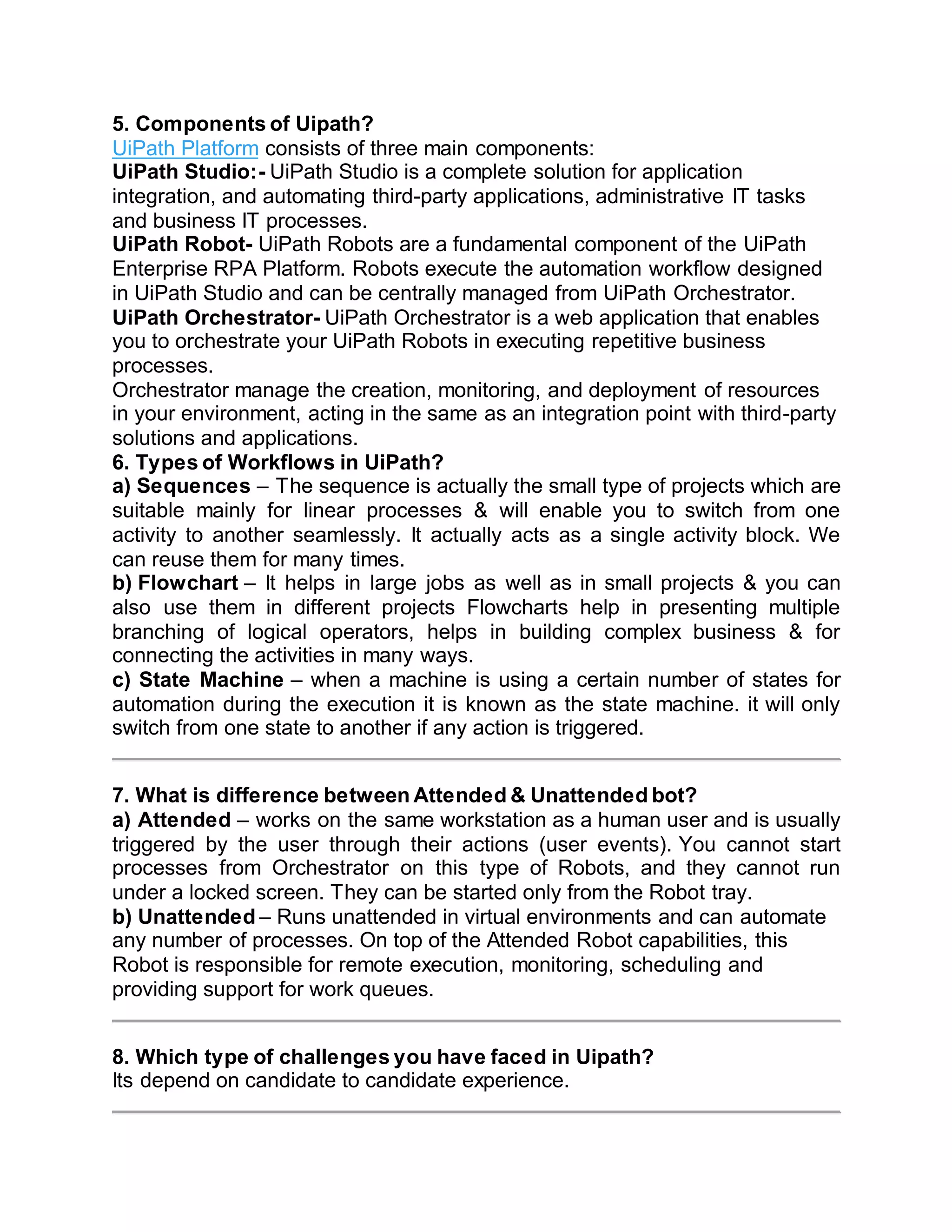 5. Components of Uipath?
UiPath Platform consists of three main components:
UiPath Studio:- UiPath Studio is a complete solution for application
integration, and automating third-party applications, administrative IT tasks
and business IT processes.
UiPath Robot- UiPath Robots are a fundamental component of the UiPath
Enterprise RPA Platform. Robots execute the automation workflow designed
in UiPath Studio and can be centrally managed from UiPath Orchestrator.
UiPath Orchestrator- UiPath Orchestrator is a web application that enables
you to orchestrate your UiPath Robots in executing repetitive business
processes.
Orchestrator manage the creation, monitoring, and deployment of resources
in your environment, acting in the same as an integration point with third-party
solutions and applications.
6. Types of Workflows in UiPath?
a) Sequences – The sequence is actually the small type of projects which are
suitable mainly for linear processes & will enable you to switch from one
activity to another seamlessly. It actually acts as a single activity block. We
can reuse them for many times.
b) Flowchart – It helps in large jobs as well as in small projects & you can
also use them in different projects Flowcharts help in presenting multiple
branching of logical operators, helps in building complex business & for
connecting the activities in many ways.
c) State Machine – when a machine is using a certain number of states for
automation during the execution it is known as the state machine. it will only
switch from one state to another if any action is triggered.
7. What is difference between Attended & Unattended bot?
a) Attended – works on the same workstation as a human user and is usually
triggered by the user through their actions (user events). You cannot start
processes from Orchestrator on this type of Robots, and they cannot run
under a locked screen. They can be started only from the Robot tray.
b) Unattended – Runs unattended in virtual environments and can automate
any number of processes. On top of the Attended Robot capabilities, this
Robot is responsible for remote execution, monitoring, scheduling and
providing support for work queues.
8. Which type of challenges you have faced in Uipath?
Its depend on candidate to candidate experience.
 
