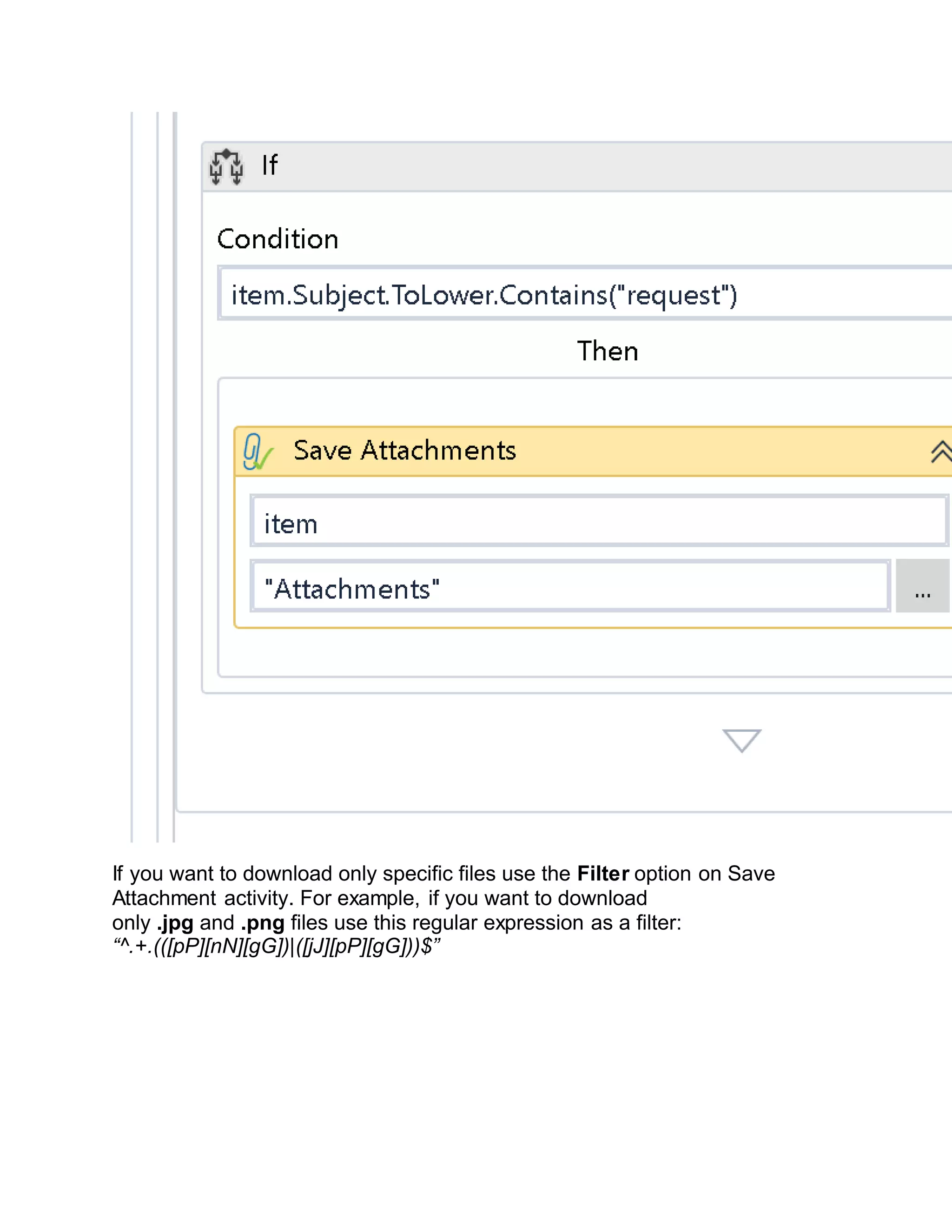 If you want to download only specific files use the Filter option on Save
Attachment activity. For example, if you want to download
only .jpg and .png files use this regular expression as a filter:
“^.+.(([pP][nN][gG])|([jJ][pP][gG]))$”
 
