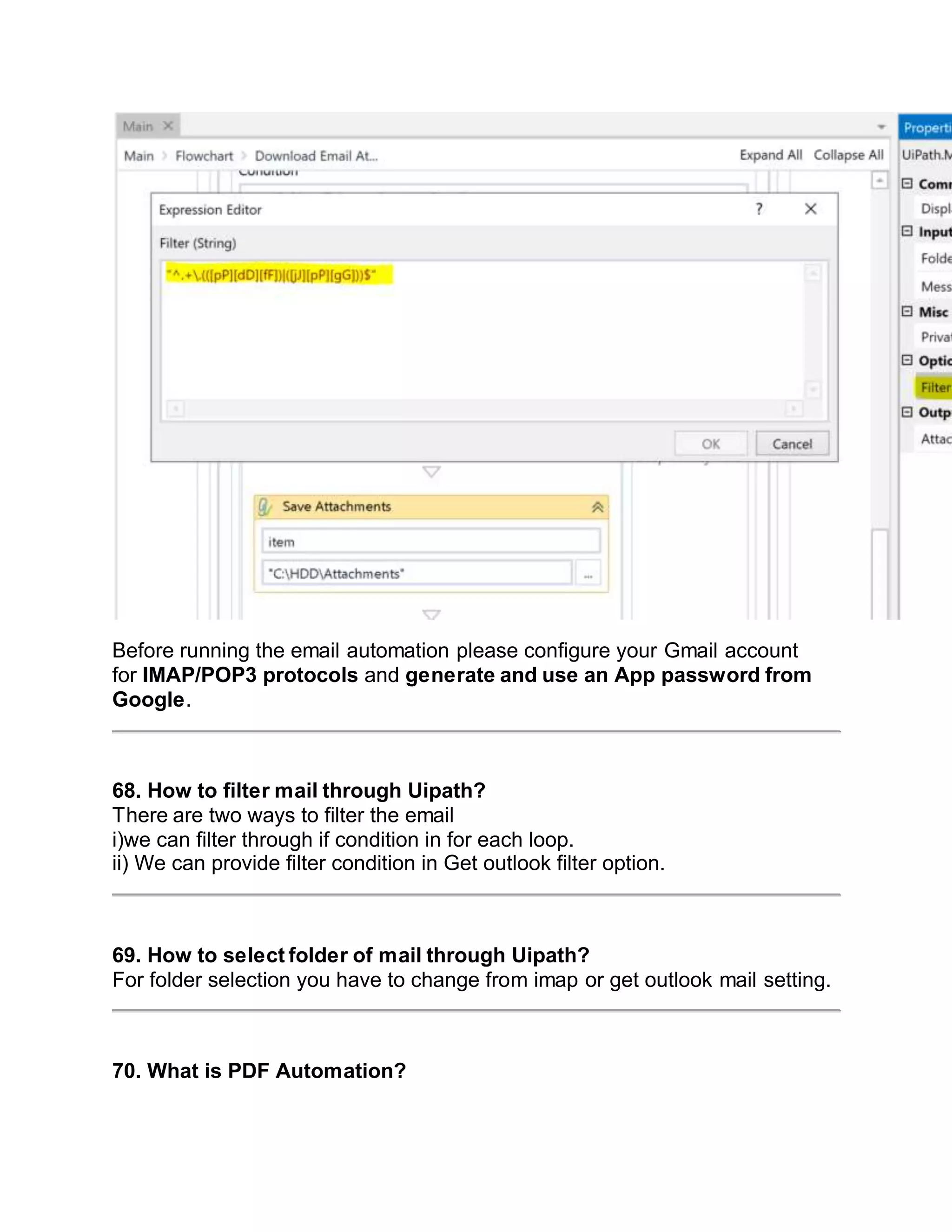 Before running the email automation please configure your Gmail account
for IMAP/POP3 protocols and generate and use an App password from
Google.
68. How to filter mail through Uipath?
There are two ways to filter the email
i)we can filter through if condition in for each loop.
ii) We can provide filter condition in Get outlook filter option.
69. How to select folder of mail through Uipath?
For folder selection you have to change from imap or get outlook mail setting.
70. What is PDF Automation?
 